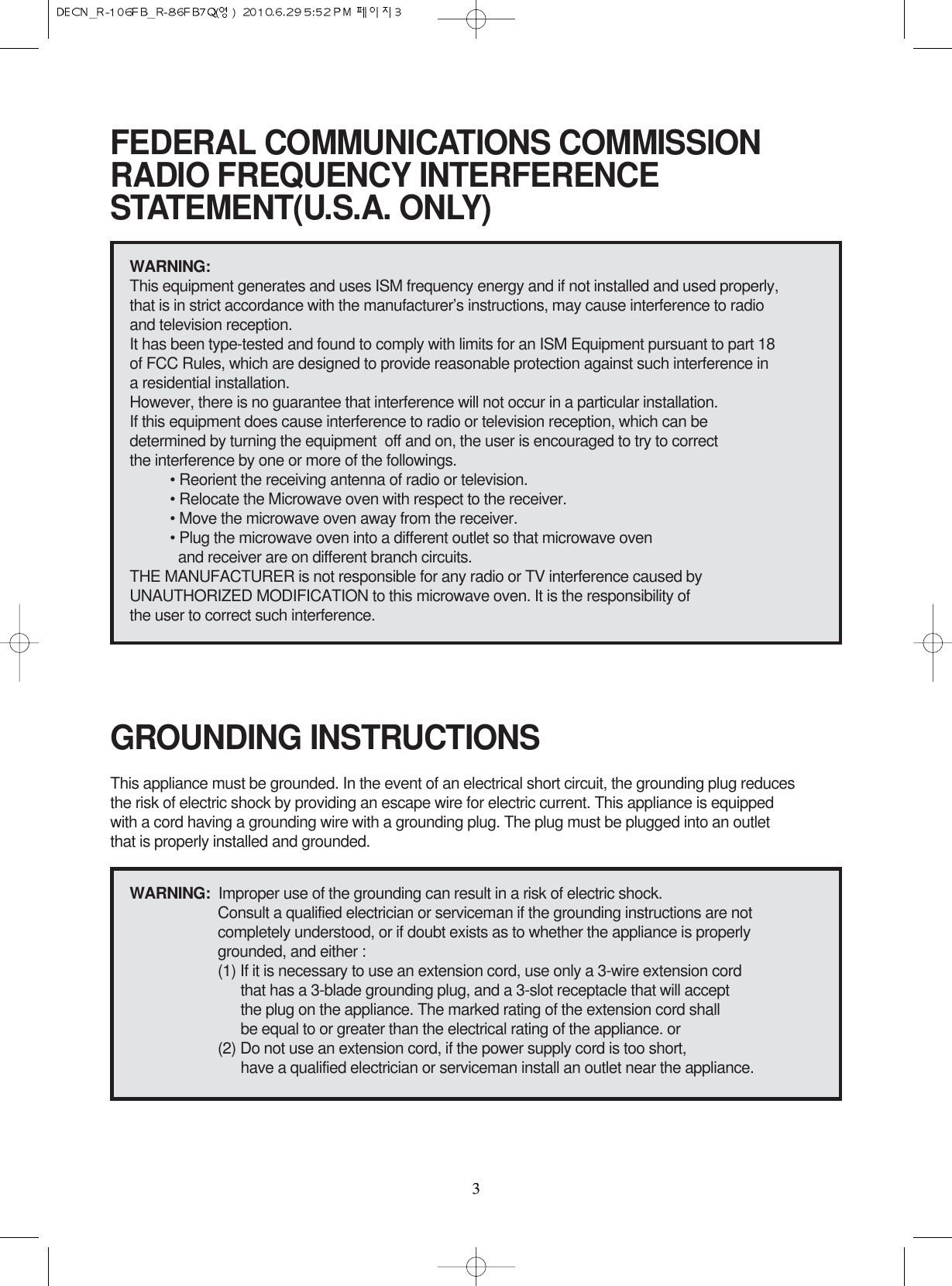 33FEDERAL COMMUNICATIONS COMMISSION RADIO FREQUENCY INTERFERENCESTATEMENT(U.S.A. ONLY)GROUNDING INSTRUCTIONSWARNING:This equipment generates and uses ISM frequency energy and if not installed and used properly, that is in strict accordance with the manufacturer’s instructions, may cause interference to radio and television reception.It has been type-tested and found to comply with limits for an ISM Equipment pursuant to part 18 of FCC Rules, which are designed to provide reasonable protection against such interference in a residential installation.However, there is no guarantee that interference will not occur in a particular installation. If this equipment does cause interference to radio or television reception, which can be determined by turning the equipment  off and on, the user is encouraged to try to correct the interference by one or more of the followings.• Reorient the receiving antenna of radio or television.• Relocate the Microwave oven with respect to the receiver.• Move the microwave oven away from the receiver.• Plug the microwave oven into a different outlet so that microwave oven and receiver are on different branch circuits. THE MANUFACTURER is not responsible for any radio or TV interference caused by UNAUTHORIZED MODIFICATION to this microwave oven. It is the responsibility of the user to correct such interference.This appliance must be grounded. In the event of an electrical short circuit, the grounding plug reduces the risk of electric shock by providing an escape wire for electric current. This appliance is equipped with a cord having a grounding wire with a grounding plug. The plug must be plugged into an outlet that is properly installed and grounded.WARNING:  Improper use of the grounding can result in a risk of electric shock.Consult a qualified electrician or serviceman if the grounding instructions are not completely understood, or if doubt exists as to whether the appliance is properly grounded, and either :(1) If it is necessary to use an extension cord, use only a 3-wire extension cord that has a 3-blade grounding plug, and a 3-slot receptacle that will accept the plug on the appliance. The marked rating of the extension cord shallbe equal to or greater than the electrical rating of the appliance. or(2) Do not use an extension cord, if the power supply cord is too short, have a qualified electrician or serviceman install an outlet near the appliance.