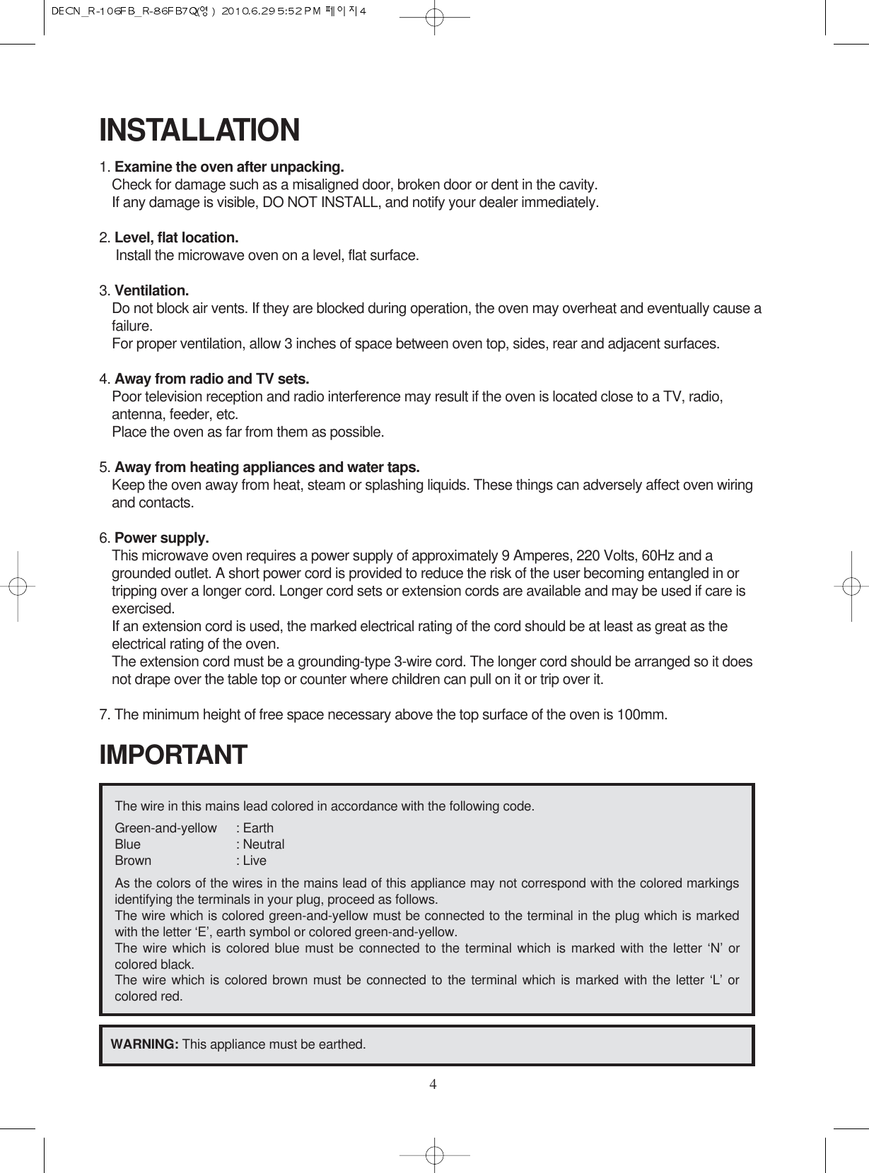 4INSTALLATION1. Examine the oven after unpacking.Check for damage such as a misaligned door, broken door or dent in the cavity. If any damage is visible, DO NOT INSTALL, and notify your dealer immediately.2. Level, flat location.Install the microwave oven on a level, flat surface.3. Ventilation.Do not block air vents. If they are blocked during operation, the oven may overheat and eventually cause afailure. For proper ventilation, allow 3 inches of space between oven top, sides, rear and adjacent surfaces.4. Away from radio and TV sets.Poor television reception and radio interference may result if the oven is located close to a TV, radio,antenna, feeder, etc.  Place the oven as far from them as possible.5. Away from heating appliances and water taps.Keep the oven away from heat, steam or splashing liquids. These things can adversely affect oven wiringand contacts.6. Power supply.This microwave oven requires a power supply of approximately 9 Amperes, 220 Volts, 60Hz and agrounded outlet. A short power cord is provided to reduce the risk of the user becoming entangled in ortripping over a longer cord. Longer cord sets or extension cords are available and may be used if care isexercised.If an extension cord is used, the marked electrical rating of the cord should be at least as great as theelectrical rating of the oven.The extension cord must be a grounding-type 3-wire cord. The longer cord should be arranged so it doesnot drape over the table top or counter where children can pull on it or trip over it.7. The minimum height of free space necessary above the top surface of the oven is 100mm.The wire in this mains lead colored in accordance with the following code.Green-and-yellow : EarthBlue : NeutralBrown : LiveAs the colors of the wires in the mains lead of this appliance may not correspond with the colored markingsidentifying the terminals in your plug, proceed as follows.The wire which is colored green-and-yellow must be connected to the terminal in the plug which is markedwith the letter ‘E’, earth symbol or colored green-and-yellow.The wire which is colored blue must be connected to the terminal which is marked with the letter ‘N’ orcolored black.The wire which is colored brown must be connected to the terminal which is marked with the letter ‘L’ orcolored red.WARNING: This appliance must be earthed.IMPORTANT
