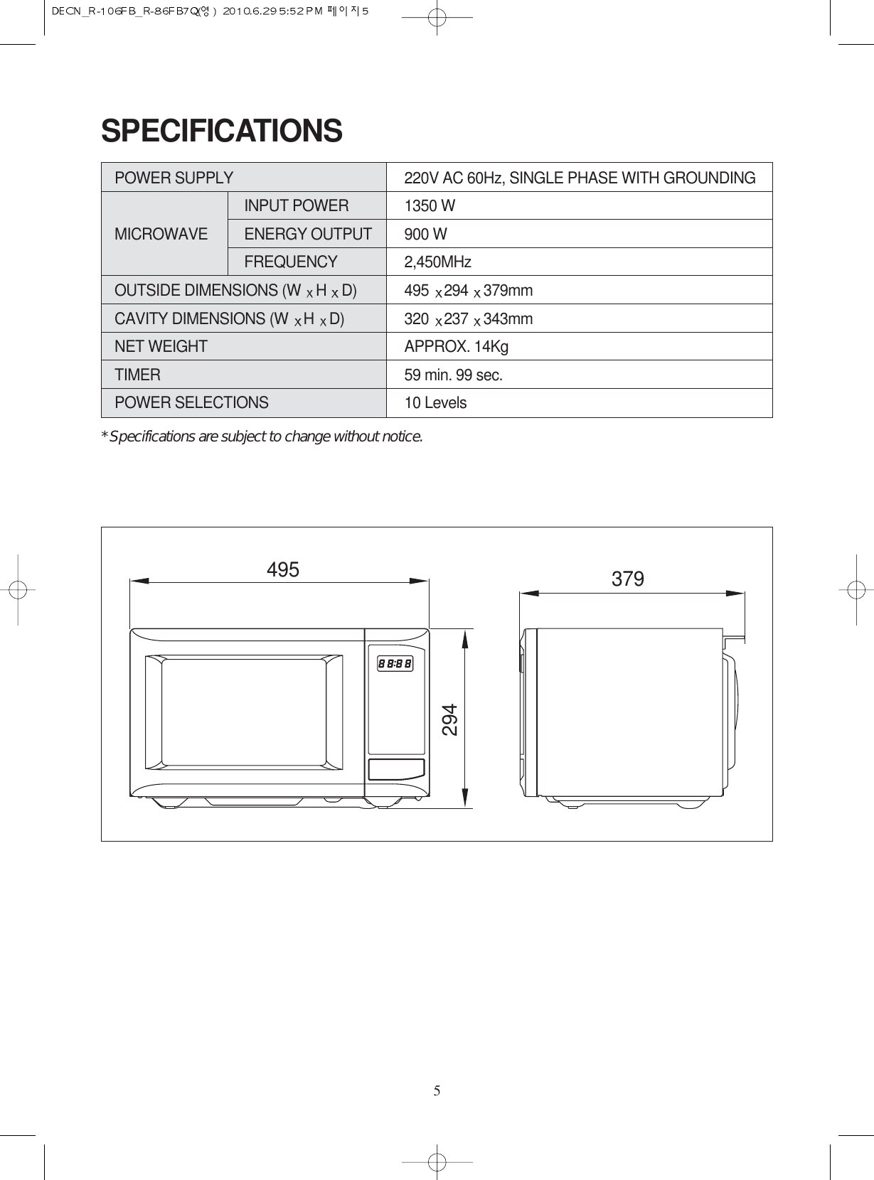 5SPECIFICATIONSPOWER SUPPLY  220V AC 60Hz, SINGLE PHASE WITH GROUNDINGINPUT POWER 1350 WMICROWAVE ENERGY OUTPUT 900 WFREQUENCY 2,450MHzOUTSIDE DIMENSIONS (W  H  D) 495  294  379mmCAVITY DIMENSIONS (W  H  D) 320  237  343mmNET WEIGHT APPROX. 14KgTIMER 59 min. 99 sec.POWER SELECTIONS 10 Levels* Specifications are subject to change without notice.495 379294