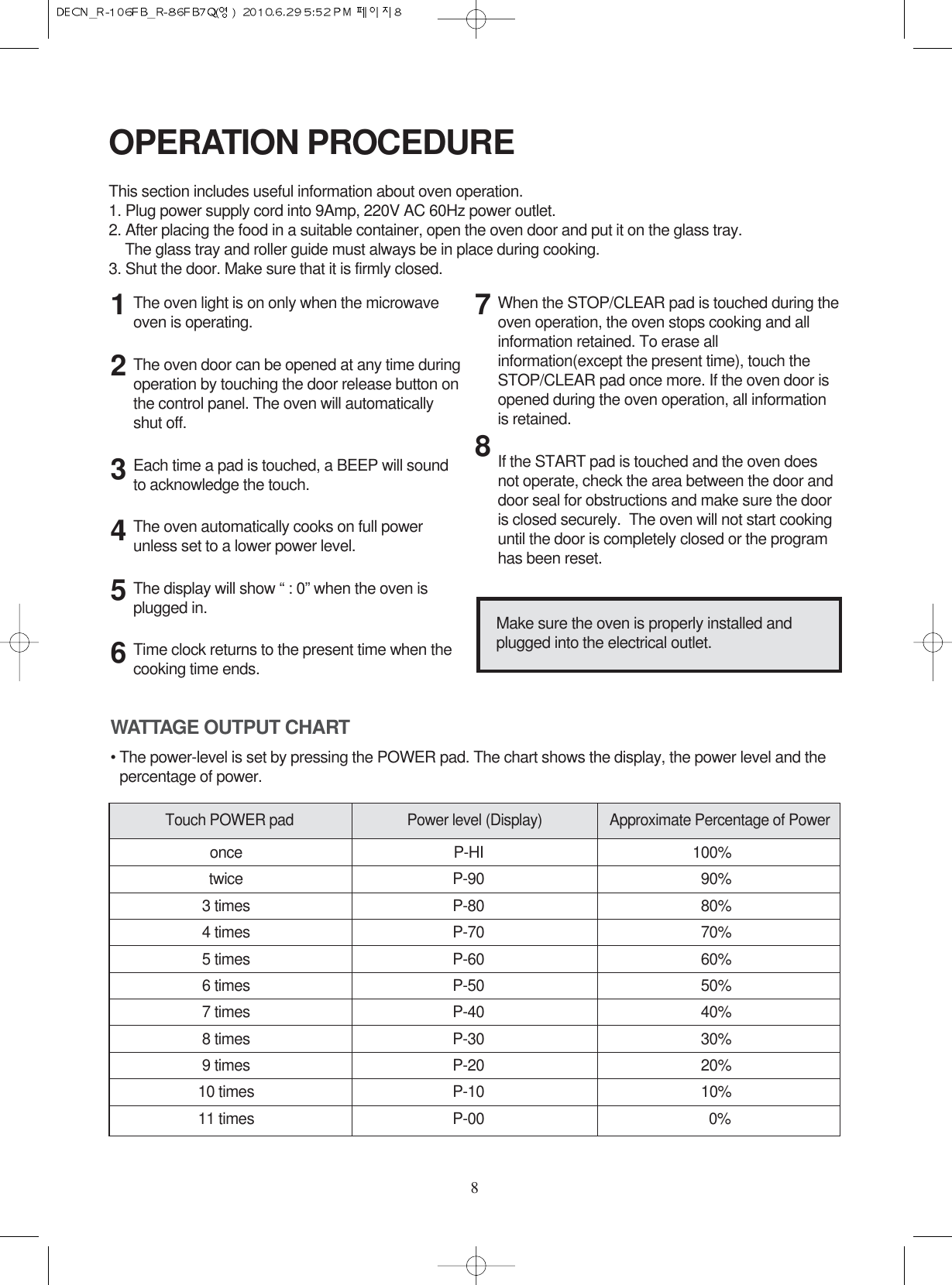 8The oven light is on only when the microwaveoven is operating.The oven door can be opened at any time duringoperation by touching the door release button onthe control panel. The oven will automaticallyshut off.Each time a pad is touched, a BEEP will soundto acknowledge the touch.The oven automatically cooks on full powerunless set to a lower power level.The display will show “ : 0” when the oven isplugged in.Time clock returns to the present time when thecooking time ends.When the STOP/CLEAR pad is touched during theoven operation, the oven stops cooking and allinformation retained. To erase allinformation(except the present time), touch theSTOP/CLEAR pad once more. If the oven door isopened during the oven operation, all informationis retained.If the START pad is touched and the oven doesnot operate, check the area between the door anddoor seal for obstructions and make sure the dooris closed securely.  The oven will not start cookinguntil the door is completely closed or the programhas been reset.OPERATION PROCEDUREThis section includes useful information about oven operation.1. Plug power supply cord into 9Amp, 220V AC 60Hz power outlet.2. After placing the food in a suitable container, open the oven door and put it on the glass tray. The glass tray and roller guide must always be in place during cooking.3. Shut the door. Make sure that it is firmly closed.12345678Make sure the oven is properly installed andplugged into the electrical outlet.WATTAGE OUTPUT CHART• The power-level is set by pressing the POWER pad. The chart shows the display, the power level and thepercentage of power.once P-HI 100%twice P-90 90%3 times P-80 80%4 times P-70 70%5 times P-60 60%6 times P-50 50%7 times P-40 40%8 times P-30 30%9 times P-20 20%10 times P-10 10%11 times P-00 0%Touch POWER pad Power level (Display) Approximate Percentage of Power
