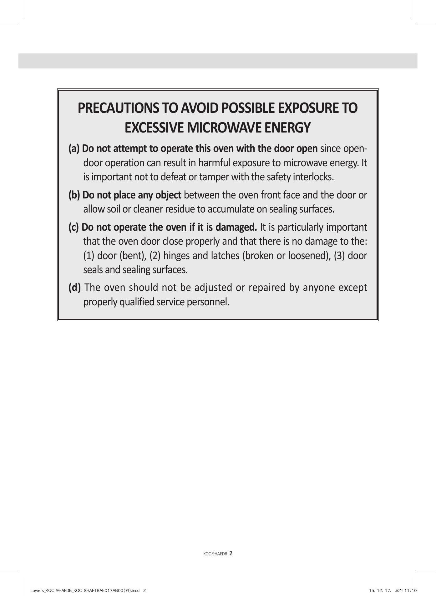 KOC-9HAFDB_2KOC-9HAFDB_3PRECAUTIONS TO AVOID POSSIBLE EXPOSURE TO EXCESSIVE MICROWAVE ENERGY(a) Do not attempt to operate this oven with the door open since open-door operation can result in harmful exposure to microwave energy. It is important not to defeat or tamper with the safety interlocks.(b) Do not place any object between the oven front face and the door or allow soil or cleaner residue to accumulate on sealing surfaces.(c) Do not operate the oven if it is damaged. It is particularly important that the oven door close properly and that there is no damage to the: (1) door (bent), (2) hinges and latches (broken or loosened), (3) door seals and sealing surfaces.(d) The oven should not be adjusted or repaired by anyone except properly qualified service personnel.Lowe&apos;s_KOC-9HAFDB_KOC-8HAFTBAE017AB00(영).indd   2 15. 12. 17.   오전 11:10