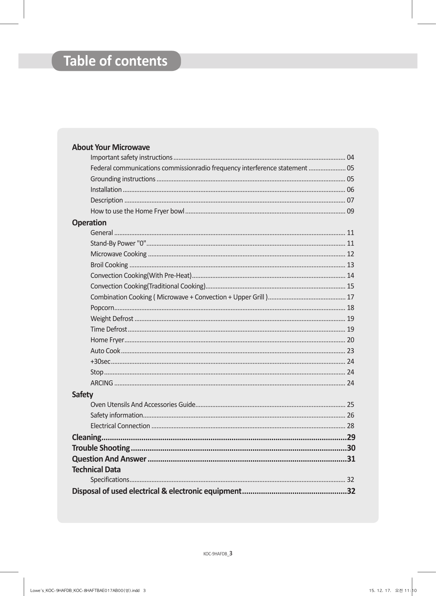 KOC-9HAFDB_2KOC-9HAFDB_3About Your MicrowaveImportant safety instructions ...................................................................................................... 04Federal communications commissionradio frequency interference statement ...................... 05Grounding instructions ................................................................................................................ 05Installation .................................................................................................................................... 06Description ................................................................................................................................... 07How to use the Home Fryer bowl ............................................................................................... 09OperationGeneral ......................................................................................................................................... 11Stand-By Power &quot;0&quot; ...................................................................................................................... 11Microwave Cooking ..................................................................................................................... 12Broil Cooking ................................................................................................................................ 13Convection Cooking(With Pre-Heat) ........................................................................................... 14Convection Cooking(Traditional Cooking)................................................................................... 15Combination Cooking ( Microwave + Convection + Upper Grill ) .............................................. 17Popcorn ......................................................................................................................................... 18Weight Defrost ............................................................................................................................. 19Time Defrost ................................................................................................................................. 19Home Fryer ................................................................................................................................... 20Auto Cook ..................................................................................................................................... 23+30sec ........................................................................................................................................... 24Stop ............................................................................................................................................... 24ARCING ......................................................................................................................................... 24SafetyOven Utensils And Accessories Guide......................................................................................... 25Safety information ........................................................................................................................ 26Electrical Connection ................................................................................................................... 28Cleaning ..................................................................................................................... 29Trouble Shooting .......................................................................................................30Question And Answer ...............................................................................................31Technical DataSpecifications ................................................................................................................................ 32Disposal of used electrical &amp; electronic equipment ..................................................32Table of contentsLowe&apos;s_KOC-9HAFDB_KOC-8HAFTBAE017AB00(영).indd   3 15. 12. 17.   오전 11:10