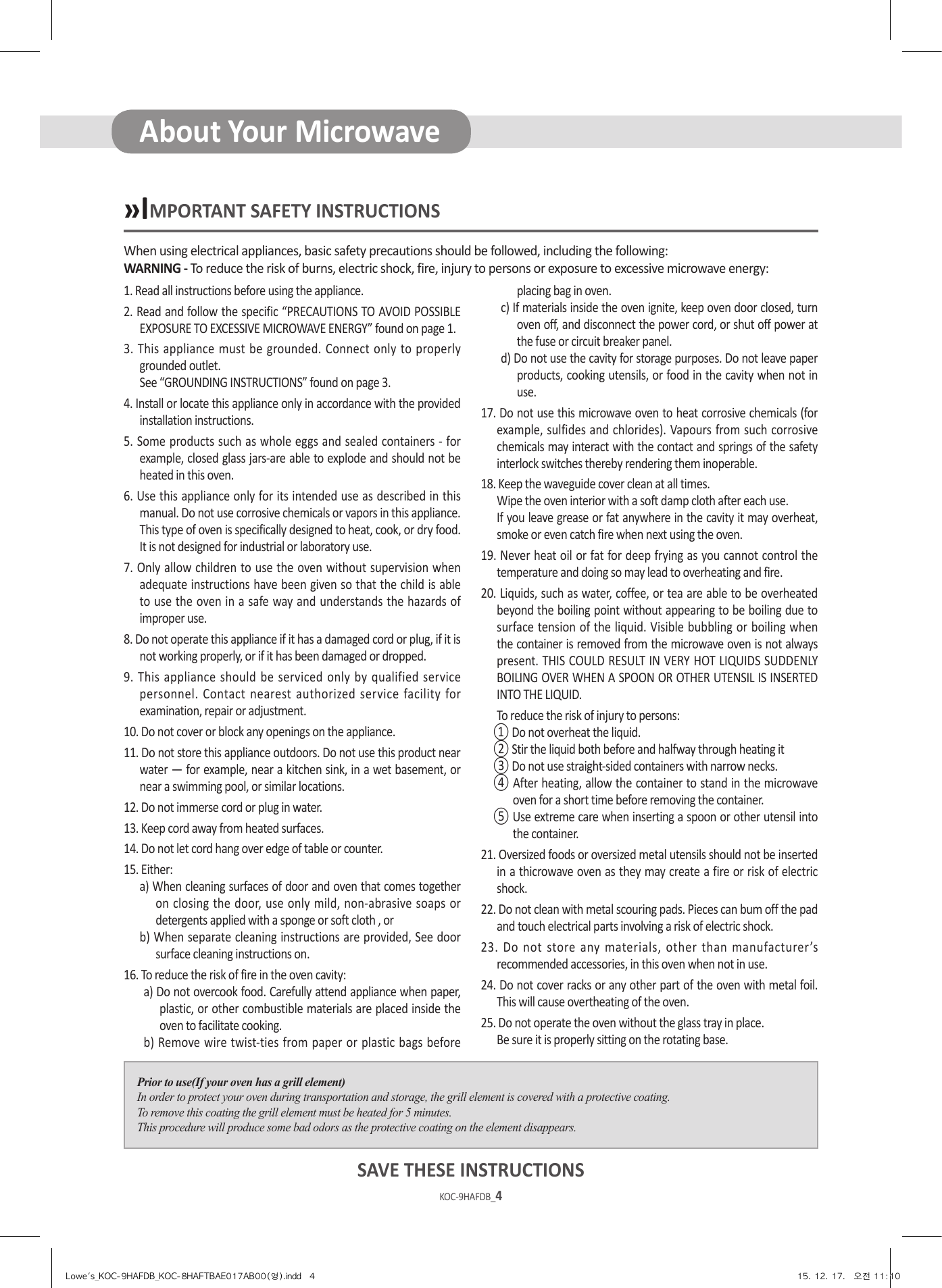 KOC-9HAFDB_4KOC-9HAFDB_5When using electrical appliances, basic safety precautions should be followed, including the following:WARNING - To reduce the risk of burns, electric shock, fire, injury to persons or exposure to excessive microwave energy:»IMPORTANT SAFETY INSTRUCTIONSPrior to use(If your oven has a grill element)In order to protect your oven during transportation and storage, the grill element is covered with a protective coating.To remove this coating the grill element must be heated for 5 minutes.This procedure will produce some bad odors as the protective coating on the element disappears.1. Read all instructions before using the appliance.2. Read and follow the specific “PRECAUTIONS TO AVOID POSSIBLE EXPOSURE TO EXCESSIVE MICROWAVE ENERGY” found on page 1.3. This appliance must be grounded. Connect only to properly grounded outlet.  See “GROUNDING INSTRUCTIONS” found on page 3.4. Install or locate this appliance only in accordance with the provided installation instructions.5. Some products such as whole eggs and sealed containers - for example, closed glass jars-are able to explode and should not be heated in this oven.6. Use this appliance only for its intended use as described in this manual. Do not use corrosive chemicals or vapors in this appliance. This type of oven is specifically designed to heat, cook, or dry food. It is not designed for industrial or laboratory use.7. Only allow children to use the oven without supervision when adequate instructions have been given so that the child is able to use the oven in a safe way and understands the hazards of improper use.8. Do not operate this appliance if it has a damaged cord or plug, if it is not working properly, or if it has been damaged or dropped.9. This appliance should be serviced only by qualified service personnel. Contact nearest authorized service facility for examination, repair or adjustment.10. Do not cover or block any openings on the appliance.11. Do not store this appliance outdoors. Do not use this product near water — for example, near a kitchen sink, in a wet basement, or near a swimming pool, or similar locations.12. Do not immerse cord or plug in water.13. Keep cord away from heated surfaces.14. Do not let cord hang over edge of table or counter.15. Either:a) When cleaning surfaces of door and oven that comes together on closing the door, use only mild, non-abrasive soaps or detergents applied with a sponge or soft cloth , orb) When separate cleaning instructions are provided, See door surface cleaning instructions on.16. To reduce the risk of fire in the oven cavity:a) Do not overcook food. Carefully attend appliance when paper, plastic, or other combustible materials are placed inside the oven to facilitate cooking.b) Remove wire twist-ties from paper or plastic bags before placing bag in oven.c) If materials inside the oven ignite, keep oven door closed, turn oven off, and disconnect the power cord, or shut off power at the fuse or circuit breaker panel.d) Do not use the cavity for storage purposes. Do not leave paper products, cooking utensils, or food in the cavity when not in use.17. Do not use this microwave oven to heat corrosive chemicals (for example, sulfides and chlorides). Vapours from such corrosive chemicals may interact with the contact and springs of the safety interlock switches thereby rendering them inoperable.18. Keep the waveguide cover clean at all times.  Wipe the oven interior with a soft damp cloth after each use.  If you leave grease or fat anywhere in the cavity it may overheat, smoke or even catch fire when next using the oven.19. Never heat oil or fat for deep frying as you cannot control the temperature and doing so may lead to overheating and fire.20. Liquids, such as water, coffee, or tea are able to be overheated beyond the boiling point without appearing to be boiling due to surface tension of the liquid. Visible bubbling or boiling when the container is removed from the microwave oven is not always present. THIS COULD RESULT IN VERY HOT LIQUIDS SUDDENLY BOILING OVER WHEN A SPOON OR OTHER UTENSIL IS INSERTED INTO THE LIQUID.  To reduce the risk of injury to persons:① Do not overheat the liquid.② Stir the liquid both before and halfway through heating it③ Do not use straight-sided containers with narrow necks.④ After heating, allow the container to stand in the microwave oven for a short time before removing the container.⑤ Use extreme care when inserting a spoon or other utensil into the container.21. Oversized foods or oversized metal utensils should not be inserted in a thicrowave oven as they may create a fire or risk of electric shock.22. Do not clean with metal scouring pads. Pieces can bum off the pad and touch electrical parts involving a risk of electric shock.23. Do not store any materials, other than manufacturer’s recommended accessories, in this oven when not in use.24. Do not cover racks or any other part of the oven with metal foil. This will cause overtheating of the oven.25. Do not operate the oven without the glass tray in place.  Be sure it is properly sitting on the rotating base.SAVE THESE INSTRUCTIONSAbout Your MicrowaveLowe&apos;s_KOC-9HAFDB_KOC-8HAFTBAE017AB00(영).indd   4 15. 12. 17.   오전 11:10