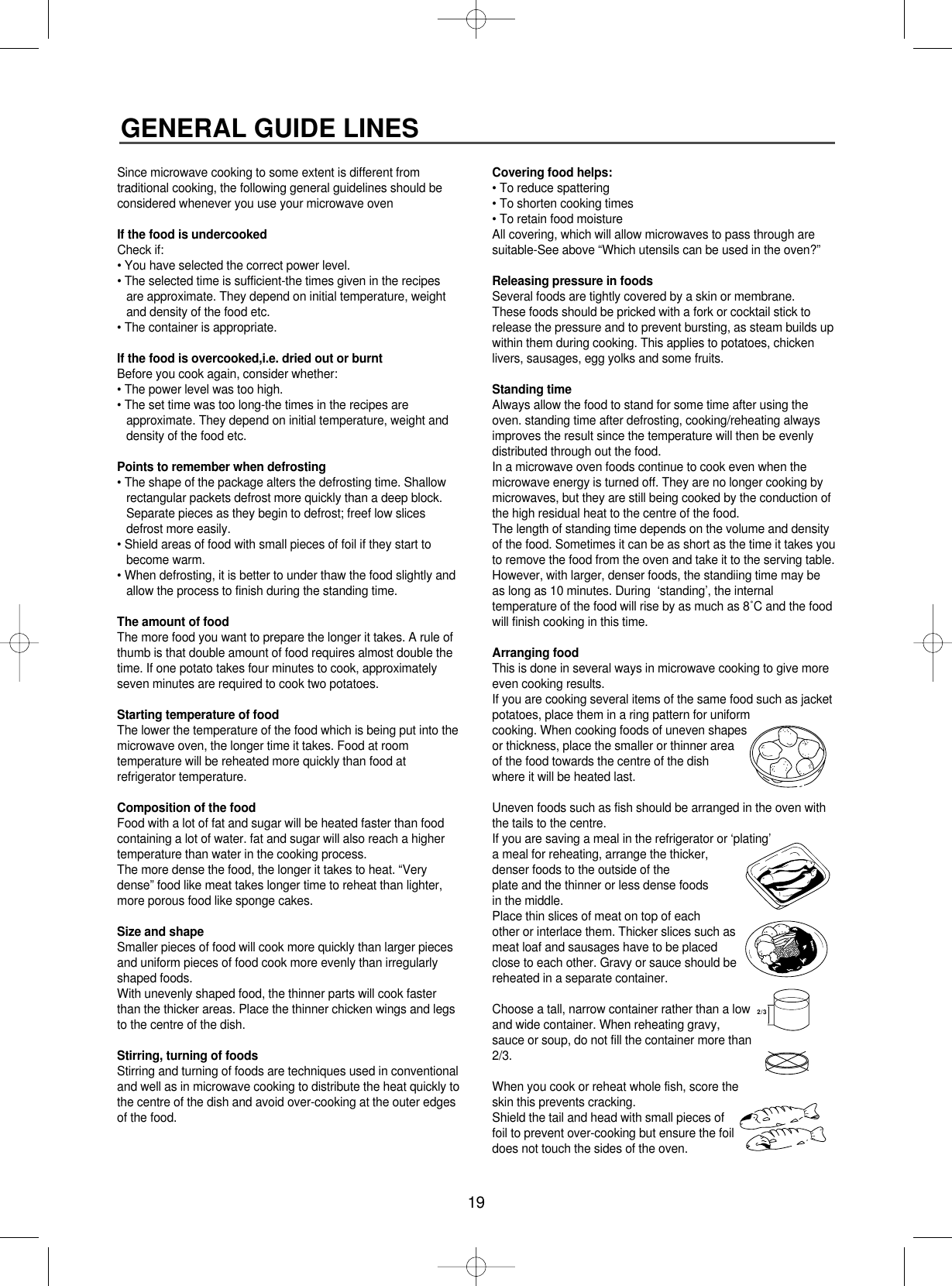 19GENERAL GUIDE LINESSince microwave cooking to some extent is different fromtraditional cooking, the following general guidelines should beconsidered whenever you use your microwave ovenIf the food is undercookedCheck if:• You have selected the correct power level.• The selected time is sufficient-the times given in the recipesare approximate. They depend on initial temperature, weightand density of the food etc.• The container is appropriate.If the food is overcooked,i.e. dried out or burntBefore you cook again, consider whether:• The power level was too high.• The set time was too long-the times in the recipes areapproximate. They depend on initial temperature, weight anddensity of the food etc.Points to remember when defrosting• The shape of the package alters the defrosting time. Shallowrectangular packets defrost more quickly than a deep block.Separate pieces as they begin to defrost; freef low slicesdefrost more easily.• Shield areas of food with small pieces of foil if they start tobecome warm.• When defrosting, it is better to under thaw the food slightly andallow the process to finish during the standing time.The amount of foodThe more food you want to prepare the longer it takes. A rule ofthumb is that double amount of food requires almost double thetime. If one potato takes four minutes to cook, approximatelyseven minutes are required to cook two potatoes.Starting temperature of foodThe lower the temperature of the food which is being put into themicrowave oven, the longer time it takes. Food at roomtemperature will be reheated more quickly than food atrefrigerator temperature.Composition of the foodFood with a lot of fat and sugar will be heated faster than foodcontaining a lot of water. fat and sugar will also reach a highertemperature than water in the cooking process.The more dense the food, the longer it takes to heat. “Verydense” food like meat takes longer time to reheat than lighter,more porous food like sponge cakes.Size and shapeSmaller pieces of food will cook more quickly than larger piecesand uniform pieces of food cook more evenly than irregularlyshaped foods.With unevenly shaped food, the thinner parts will cook fasterthan the thicker areas. Place the thinner chicken wings and legsto the centre of the dish.Stirring, turning of foodsStirring and turning of foods are techniques used in conventionaland well as in microwave cooking to distribute the heat quickly tothe centre of the dish and avoid over-cooking at the outer edgesof the food.Covering food helps:• To reduce spattering• To shorten cooking times• To retain food moistureAll covering, which will allow microwaves to pass through aresuitable-See above “Which utensils can be used in the oven?”Releasing pressure in foodsSeveral foods are tightly covered by a skin or membrane.These foods should be pricked with a fork or cocktail stick torelease the pressure and to prevent bursting, as steam builds upwithin them during cooking. This applies to potatoes, chickenlivers, sausages, egg yolks and some fruits.Standing timeAlways allow the food to stand for some time after using theoven. standing time after defrosting, cooking/reheating alwaysimproves the result since the temperature will then be evenlydistributed through out the food.In a microwave oven foods continue to cook even when themicrowave energy is turned off. They are no longer cooking bymicrowaves, but they are still being cooked by the conduction ofthe high residual heat to the centre of the food. The length of standing time depends on the volume and densityof the food. Sometimes it can be as short as the time it takes youto remove the food from the oven and take it to the serving table.However, with larger, denser foods, the standiing time may beas long as 10 minutes. During  ‘standing’, the internaltemperature of the food will rise by as much as 8˚C and the foodwill finish cooking in this time.Arranging foodThis is done in several ways in microwave cooking to give moreeven cooking results.If you are cooking several items of the same food such as jacketpotatoes, place them in a ring pattern for uniformcooking. When cooking foods of uneven shapesor thickness, place the smaller or thinner areaof the food towards the centre of the dishwhere it will be heated last.Uneven foods such as fish should be arranged in the oven withthe tails to the centre.If you are saving a meal in the refrigerator or ‘plating’a meal for reheating, arrange the thicker,denser foods to the outside of the plate and the thinner or less dense foods in the middle. Place thin slices of meat on top of each other or interlace them. Thicker slices such asmeat loaf and sausages have to be placedclose to each other. Gravy or sauce should bereheated in a separate container.Choose a tall, narrow container rather than a lowand wide container. When reheating gravy,sauce or soup, do not fill the container more than2/3.When you cook or reheat whole fish, score theskin this prevents cracking.Shield the tail and head with small pieces offoil to prevent over-cooking but ensure the foildoes not touch the sides of the oven.2/3