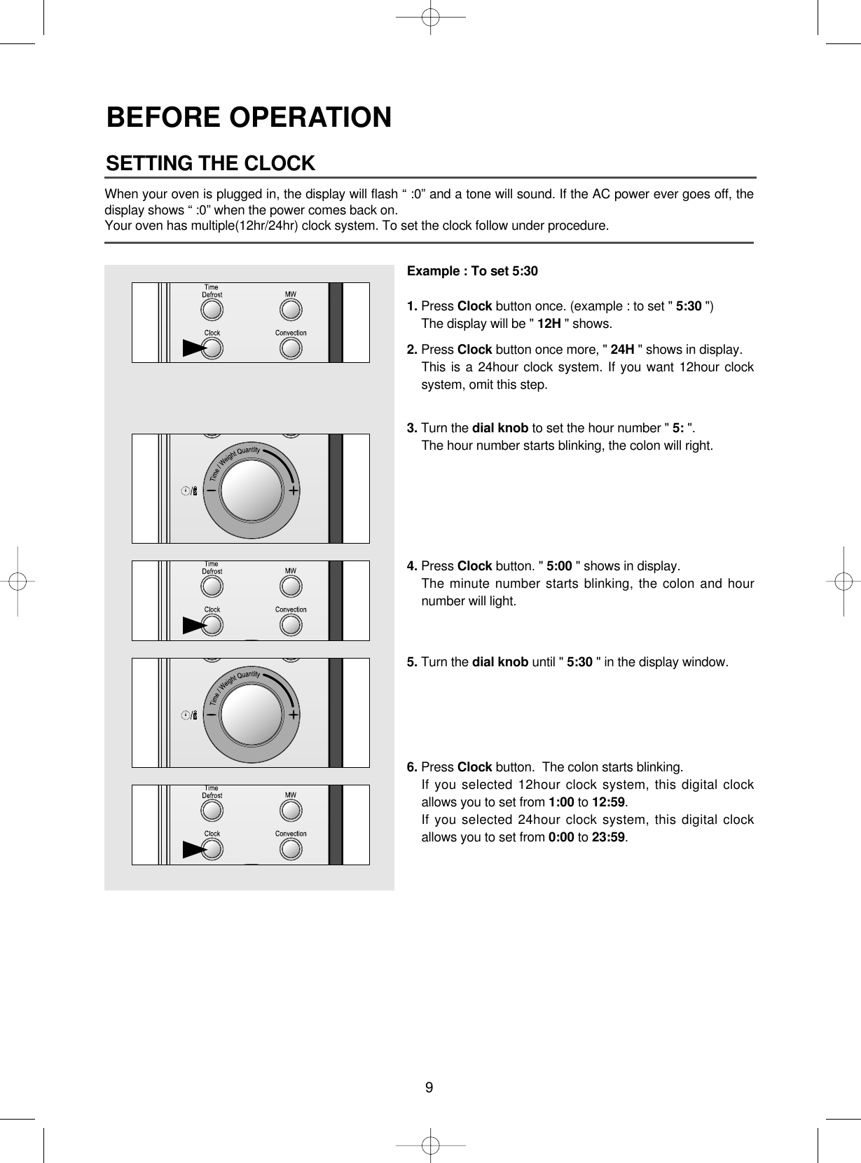9BEFORE OPERATIONWhen your oven is plugged in, the display will flash “ :0” and a tone will sound. If the AC power ever goes off, thedisplay shows “ :0” when the power comes back on.Your oven has multiple(12hr/24hr) clock system. To set the clock follow under procedure.Example : To set 5:301. Press Clock button once. (example : to set &quot; 5:30 &quot;)The display will be &quot; 12H &quot; shows.2. Press Clock button once more, &quot; 24H &quot; shows in display.This is a 24hour clock system. If you want 12hour clocksystem, omit this step.3. Turn the dial knob to set the hour number &quot; 5: &quot;.The hour number starts blinking, the colon will right.4. Press Clock button. &quot; 5:00 &quot; shows in display.The minute number starts blinking, the colon and hournumber will light.5. Turn the dial knob until &quot; 5:30 &quot; in the display window.6. Press Clock button.  The colon starts blinking.If you selected 12hour clock system, this digital clockallows you to set from 1:00 to 12:59.If you selected 24hour clock system, this digital clockallows you to set from 0:00 to 23:59.SETTING THE CLOCK ▲▲▲