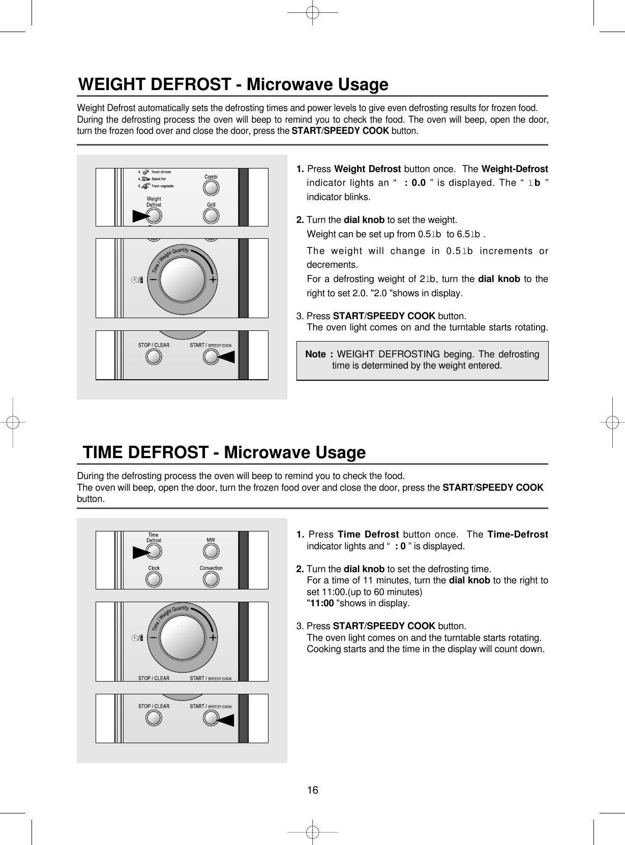 16Weight Defrost automatically sets the defrosting times and power levels to give even defrosting results for frozen food.During the defrosting process the oven will beep to remind you to check the food. The oven will beep, open the door,turn the frozen food over and close the door, press the START/SPEEDY COOK button.WEIGHT DEFROST - Microwave Usage1. Press Weight Defrost button once.  The Weight-Defrostindicator lights an “ : 0.0 ” is displayed. The “ lb”indicator blinks.2. Turn the dial knob to set the weight.Weight can be set up from 0.5lb to 6.5lb.The weight will change in 0.5lb increments ordecrements.For a defrosting weight of 2lb, turn the dial knob to theright to set 2.0. &quot;2.0 &quot;shows in display.3. Press START/SPEEDY COOK button.The oven light comes on and the turntable starts rotating.▲▲During the defrosting process the oven will beep to remind you to check the food.The oven will beep, open the door, turn the frozen food over and close the door, press the START/SPEEDY COOKbutton.TIME DEFROST - Microwave Usage1. Press Time Defrost button once.  The Time-Defrostindicator lights and “ : 0 ” is displayed.2. Turn the dial knob to set the defrosting time.For a time of 11 minutes, turn the dial knob to the right toset 11:00.(up to 60 minutes)&quot;11:00 &quot;shows in display.3. Press START/SPEEDY COOK button.The oven light comes on and the turntable starts rotating.Cooking starts and the time in the display will count down.▲▲Note : WEIGHT DEFROSTING beging. The defrostingtime is determined by the weight entered.