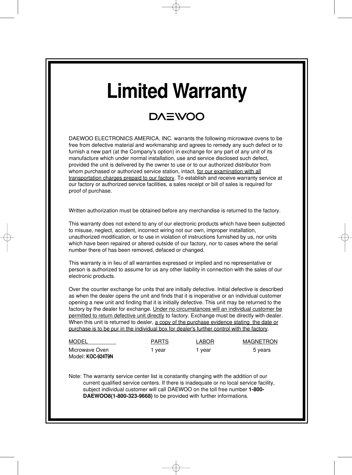Limited WarrantyDAEWOO ELECTRONICS AMERICA, INC. warrants the following microwave ovens to befree from defective material and workmanship and agrees to remedy any such defect or tofurnish a new part (at the Company&apos;s option) in exchange for any part of any unit of itsmanufacture which under normal installation, use and service disclosed such defect,provided the unit is delivered by the owner to use or to our authorized distributor fromwhom purchased or authorized service station, intact, for our examination with alltransportation charges prepaid to our factory. To establish and receive warranty service atour factory or authorized service facilities, a sales receipt or bill of sales is required forproof of purchase.Written authorization must be obtained before any merchandise is returned to the factory.This warranty does not extend to any of our electronic products which have been subjectedto misuse, neglect, accident, incorrect wiring not our own, improper installation,unauthorized modification, or to use in violation of instructions furnished by us, nor unitswhich have been repaired or altered outside of our factory, nor to cases where the serialnumber there of has been removed, defaced or changed.This warranty is in lieu of all warranties expressed or implied and no representative orperson is authorized to assume for us any other liability in connection with the sales of ourelectronic products.Over the counter exchange for units that are initially defective. Initial defective is describedas when the dealer opens the unit and finds that it is inoperative or an individual customeropening a new unit and finding that it is initially defective. This unit may be returned to thefactory by the dealer for exchange. Under no circumstances will an individual customer bepermitted to return defective unit directly to factory. Exchange must be directly with dealer.When this unit is returned to dealer, a copy of the purchase evidence stating  the date orpurchase is to be pur in the individual box for dealer&apos;s further control with the factory.MODEL                    PARTS LABOR MAGNETRONMicrowave Oven 1 year 1 year 5 yearsModel: KOC-924T9NNote: The warranty service center list is constantly changing with the addition of ourcurrent qualified service centers. If there is inadequate or no local service facility,subject individual customer will call DAEWOO on the toll free number 1-800-DAEWOO8(1-800-323-9668) to be provided with further informations.