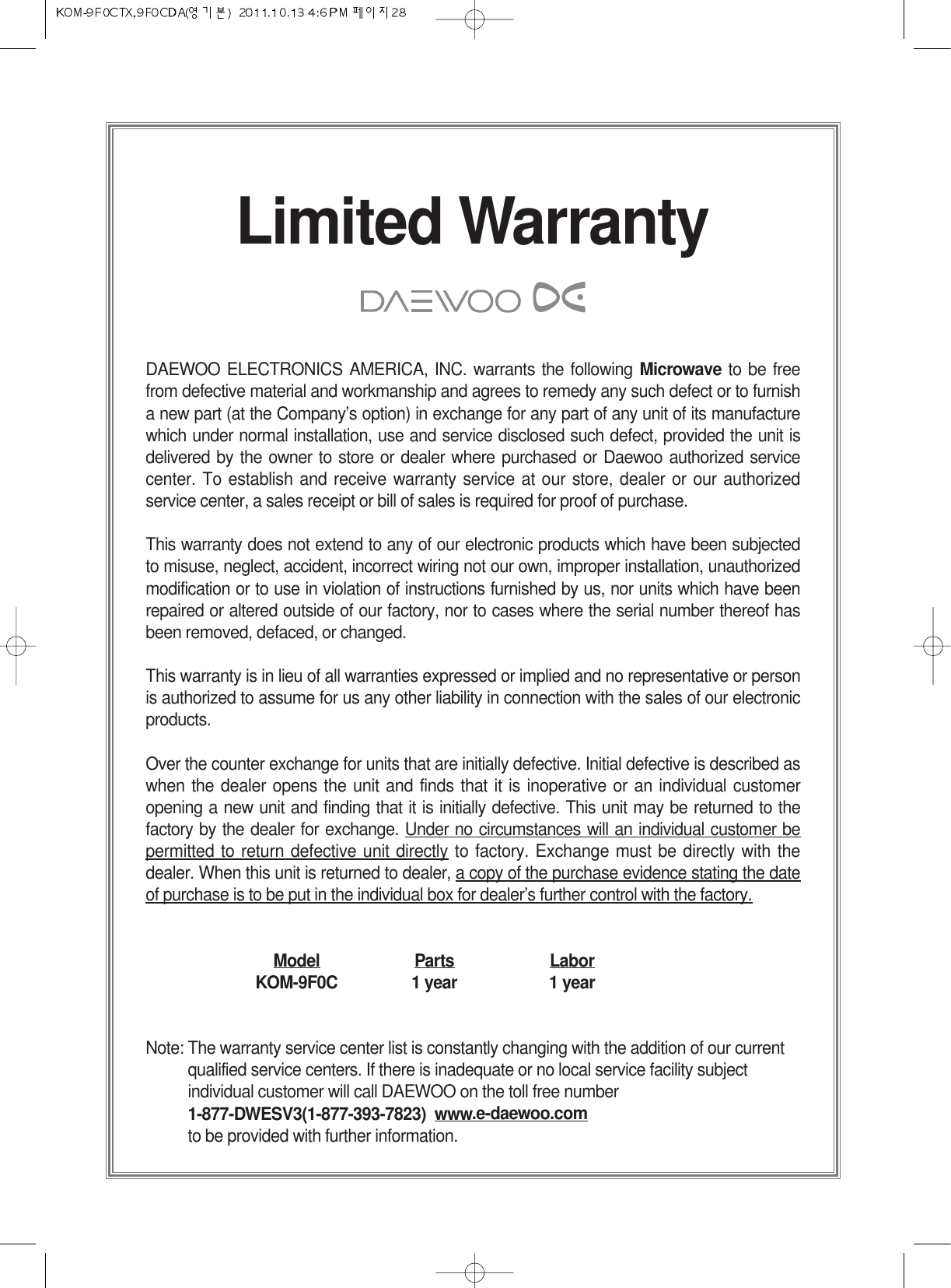 Limited WarrantyDAEWOO ELECTRONICS AMERICA, INC. warrants the following Microwave to be freefrom defective material and workmanship and agrees to remedy any such defect or to furnisha new part (at the Company’s option) in exchange for any part of any unit of its manufacturewhich under normal installation, use and service disclosed such defect, provided the unit isdelivered by the owner to store or dealer where purchased or Daewoo authorized servicecenter. To establish and receive warranty service at our store, dealer or our authorizedservice center, a sales receipt or bill of sales is required for proof of purchase.This warranty does not extend to any of our electronic products which have been subjectedto misuse, neglect, accident, incorrect wiring not our own, improper installation, unauthorizedmodification or to use in violation of instructions furnished by us, nor units which have beenrepaired or altered outside of our factory, nor to cases where the serial number thereof hasbeen removed, defaced, or changed.This warranty is in lieu of all warranties expressed or implied and no representative or personis authorized to assume for us any other liability in connection with the sales of our electronicproducts.Over the counter exchange for units that are initially defective. Initial defective is described aswhen the dealer opens the unit and finds that it is inoperative or an individual customeropening a new unit and finding that it is initially defective. This unit may be returned to thefactory by the dealer for exchange. Under no circumstances will an individual customer bepermitted to return defective unit directly to factory. Exchange must be directly with thedealer. When this unit is returned to dealer, a copy of the purchase evidence stating the dateof purchase is to be put in the individual box for dealer’s further control with the factory.Model Parts LaborKOM-9F0C 1 year 1 yearNote: The warranty service center list is constantly changing with the addition of our currentqualified service centers. If there is inadequate or no local service facility subjectindividual customer will call DAEWOO on the toll free number1-877-DWESV3(1-877-393-7823)  www.e-daewoo.comto be provided with further information.