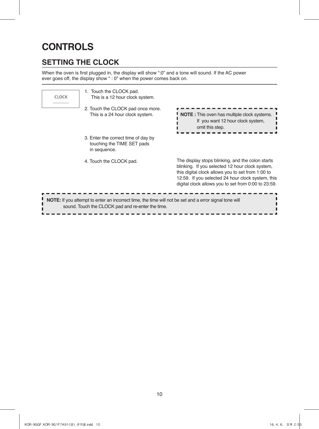 10CONTROLSSETTING THE CLOCKWhen the oven is first plugged in, the display will show “:0” and a tone will sound. If the AC power ever goes off, the display show “ : 0” when the power comes back on.1.  Touch the CLOCK pad.                    This is a 12 hour clock system.2. Touch the CLOCK pad once more.  This is a 24 hour clock system.3. Enter the correct time of day by touching the TIME SET pads   in sequence.4. Touch the CLOCK pad.NOTE: If you attempt to enter an incorrect time, the time will not be set and a error signal tone will           sound. Touch the CLOCK pad and re-enter the time.The display stops blinking, and the colon starts blinking.  If you selected 12 hour clock system, this digital clock allows you to set from 1:00 to 12:59.  If you selected 24 hour clock system, this digital clock allows you to set from 0:00 to 23:59.NOTE : This oven has multiple clock systems.  If  you want 12 hour clock system, omit this step.KOR-9GGF_KOR-9G1F7A91(영)_규격용.indd   10 16. 4. 6.   오후 2:53
