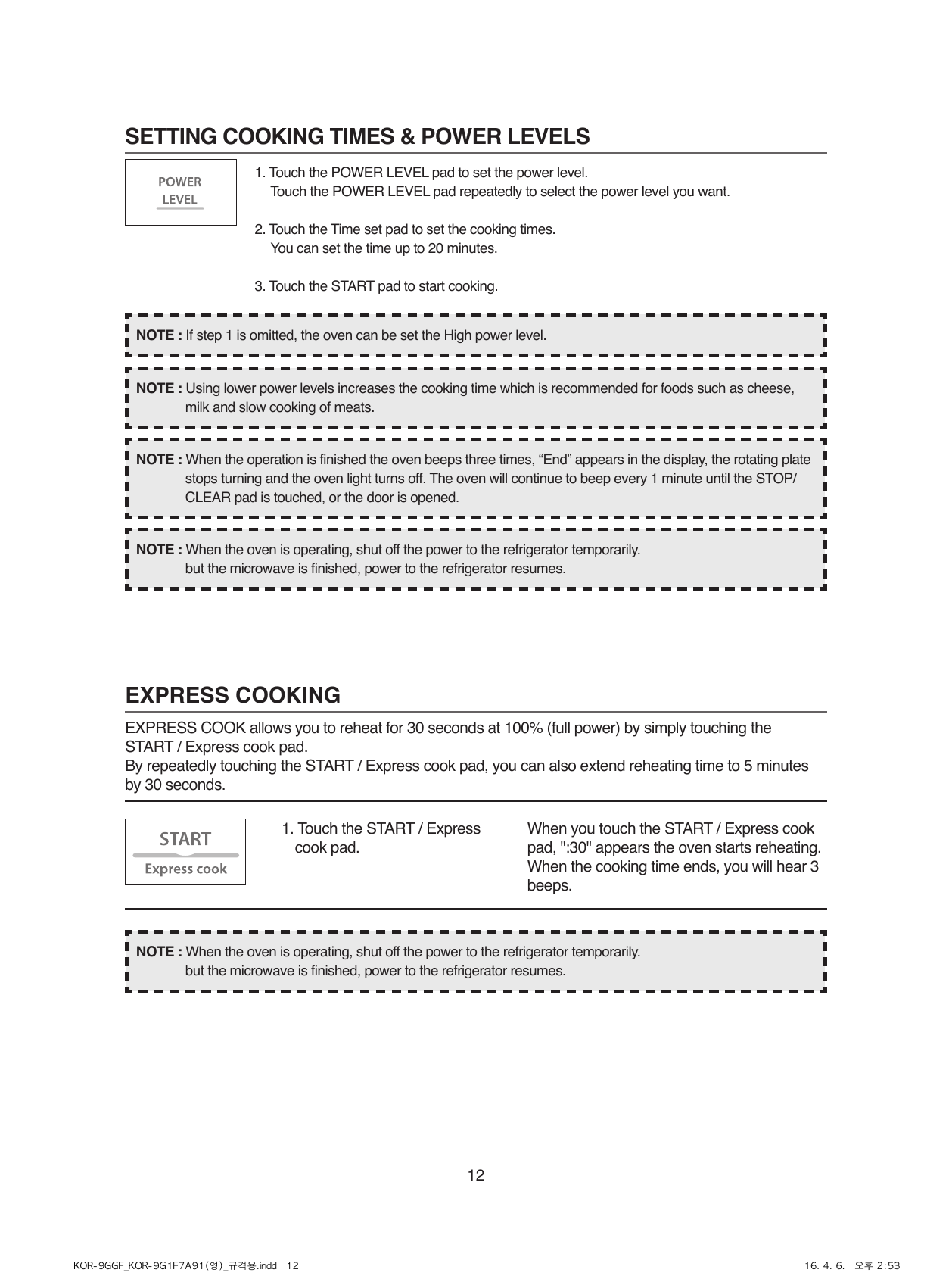 121. Touch the POWER LEVEL pad to set the power level.  Touch the POWER LEVEL pad repeatedly to select the power level you want.2. Touch the Time set pad to set the cooking times.  You can set the time up to 20 minutes.3. Touch the START pad to start cooking.SETTING COOKING TIMES &amp; POWER LEVELSEXPRESS COOKINGEXPRESS COOK allows you to reheat for 30 seconds at 100% (full power) by simply touching the START / Express cook pad.By repeatedly touching the START / Express cook pad, you can also extend reheating time to 5 minutes by 30 seconds.1.  Touch the START / Express cook pad.When you touch the START / Express cook pad, &quot;:30&quot; appears the oven starts reheating. When the cooking time ends, you will hear 3 beeps.NOTE : When the oven is operating, shut off the power to the refrigerator temporarily.  but the microwave is finished, power to the refrigerator resumes.NOTE : When the oven is operating, shut off the power to the refrigerator temporarily.  but the microwave is finished, power to the refrigerator resumes.NOTE : When the operation is finished the oven beeps three times, “End” appears in the display, the rotating plate stops turning and the oven light turns off. The oven will continue to beep every 1 minute until the STOP/CLEAR pad is touched, or the door is opened.NOTE : Using lower power levels increases the cooking time which is recommended for foods such as cheese, milk and slow cooking of meats.NOTE : If step 1 is omitted, the oven can be set the High power level.KOR-9GGF_KOR-9G1F7A91(영)_규격용.indd   12 16. 4. 6.   오후 2:53