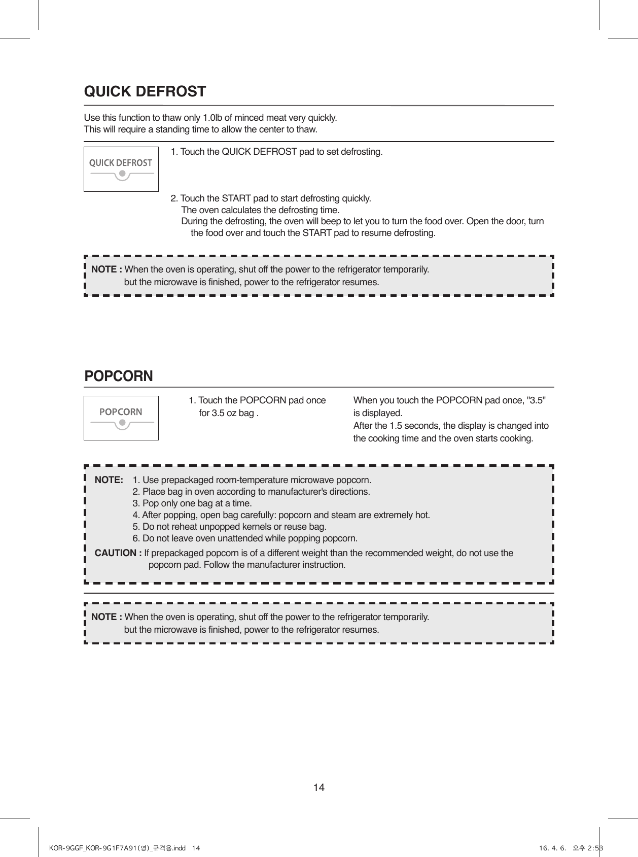 14POPCORN1. Touch the QUICK DEFROST pad to set defrosting.2. Touch the START pad to start defrosting quickly.  The oven calculates the defrosting time.  During the defrosting, the oven will beep to let you to turn the food over. Open the door, turn        the food over and touch the START pad to resume defrosting.QUICK DEFROSTUse this function to thaw only 1.0lb of minced meat very quickly.This will require a standing time to allow the center to thaw.1. Touch the POPCORN pad once for 3.5 oz bag .When you touch the POPCORN pad once, &quot;3.5&quot; is displayed.After the 1.5 seconds, the display is changed into the cooking time and the oven starts cooking.NOTE:    1. Use prepackaged room-temperature microwave popcorn.  2. Place bag in oven according to manufacturer&apos;s directions.  3. Pop only one bag at a time.  4. After popping, open bag carefully: popcorn and steam are extremely hot.  5. Do not reheat unpopped kernels or reuse bag.  6. Do not leave oven unattended while popping popcorn.CAUTION : If prepackaged popcorn is of a different weight than the recommended weight, do not use the popcorn pad. Follow the manufacturer instruction.NOTE : When the oven is operating, shut off the power to the refrigerator temporarily.  but the microwave is finished, power to the refrigerator resumes.NOTE : When the oven is operating, shut off the power to the refrigerator temporarily.  but the microwave is finished, power to the refrigerator resumes.KOR-9GGF_KOR-9G1F7A91(영)_규격용.indd   14 16. 4. 6.   오후 2:53
