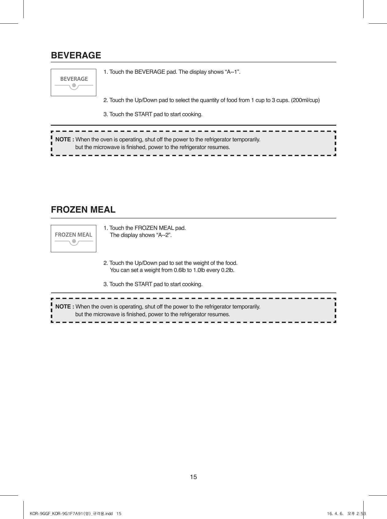 15BEVERAGEFROZEN MEAL1. Touch the BEVERAGE pad. The display shows “A--1”.2. Touch the Up/Down pad to select the quantity of food from 1 cup to 3 cups. (200ml/cup)3. Touch the START pad to start cooking.1. Touch the FROZEN MEAL pad.  The display shows “A--2”.2. Touch the Up/Down pad to set the weight of the food.  You can set a weight from 0.6lb to 1.0lb every 0.2lb.3. Touch the START pad to start cooking.NOTE : When the oven is operating, shut off the power to the refrigerator temporarily.  but the microwave is finished, power to the refrigerator resumes.NOTE : When the oven is operating, shut off the power to the refrigerator temporarily.  but the microwave is finished, power to the refrigerator resumes.KOR-9GGF_KOR-9G1F7A91(영)_규격용.indd   15 16. 4. 6.   오후 2:53