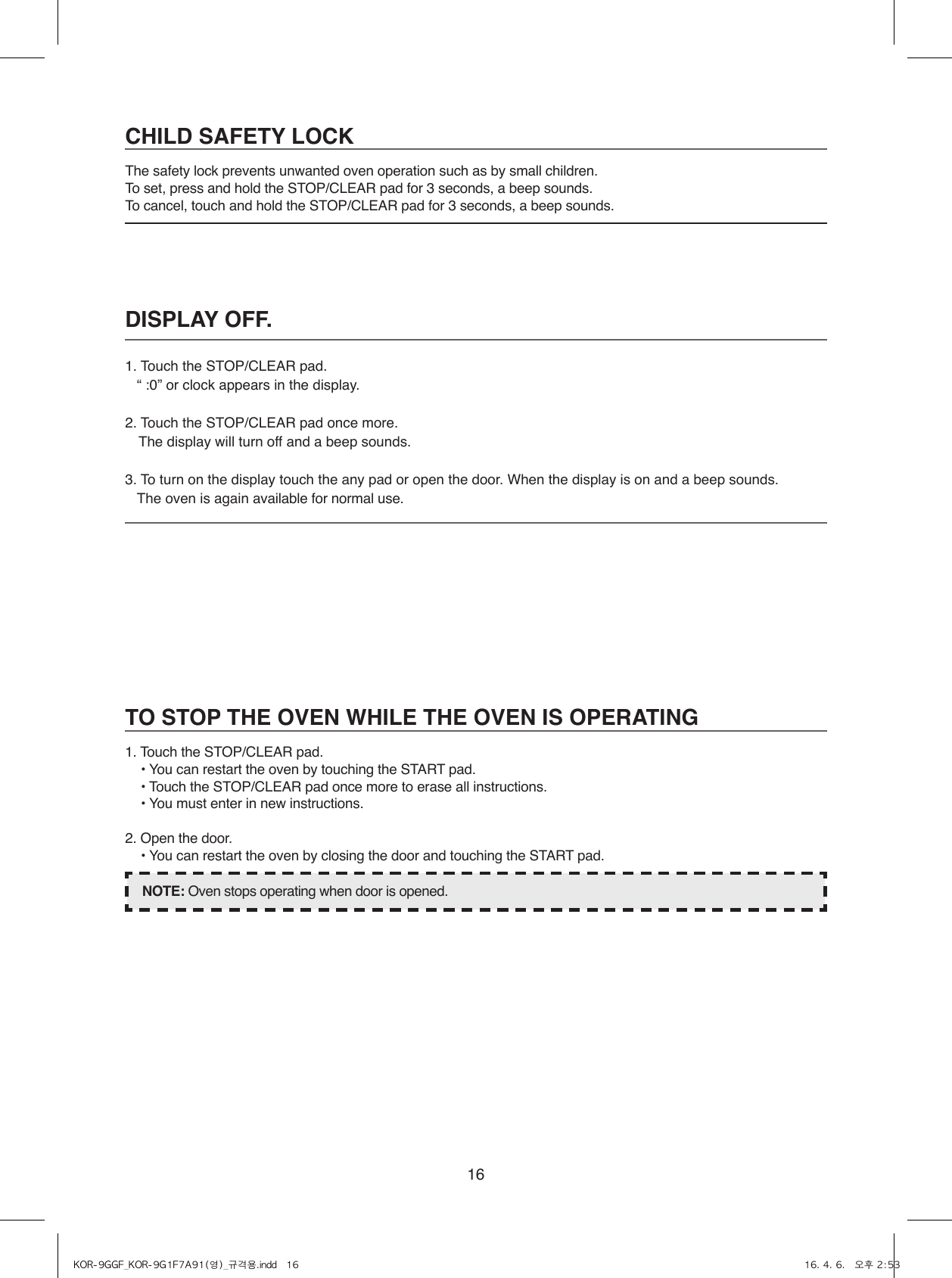 16DISPLAY OFF.1.  Touch the STOP/CLEAR pad. “ :0” or clock appears in the display.2.  Touch the STOP/CLEAR pad once more. The display will turn off and a beep sounds. 3.  To turn on the display touch the any pad or open the door. When the display is on and a beep sounds. The oven is again available for normal use.CHILD SAFETY LOCKThe safety lock prevents unwanted oven operation such as by small children.To set, press and hold the STOP/CLEAR pad for 3 seconds, a beep sounds.To cancel, touch and hold the STOP/CLEAR pad for 3 seconds, a beep sounds.TO STOP THE OVEN WHILE THE OVEN IS OPERATING1. Touch the STOP/CLEAR pad.  • You can restart the oven by touching the START pad.  • Touch the STOP/CLEAR pad once more to erase all instructions.  • You must enter in new instructions.2. Open the door.  • You can restart the oven by closing the door and touching the START pad.NOTE: Oven stops operating when door is opened.KOR-9GGF_KOR-9G1F7A91(영)_규격용.indd   16 16. 4. 6.   오후 2:53