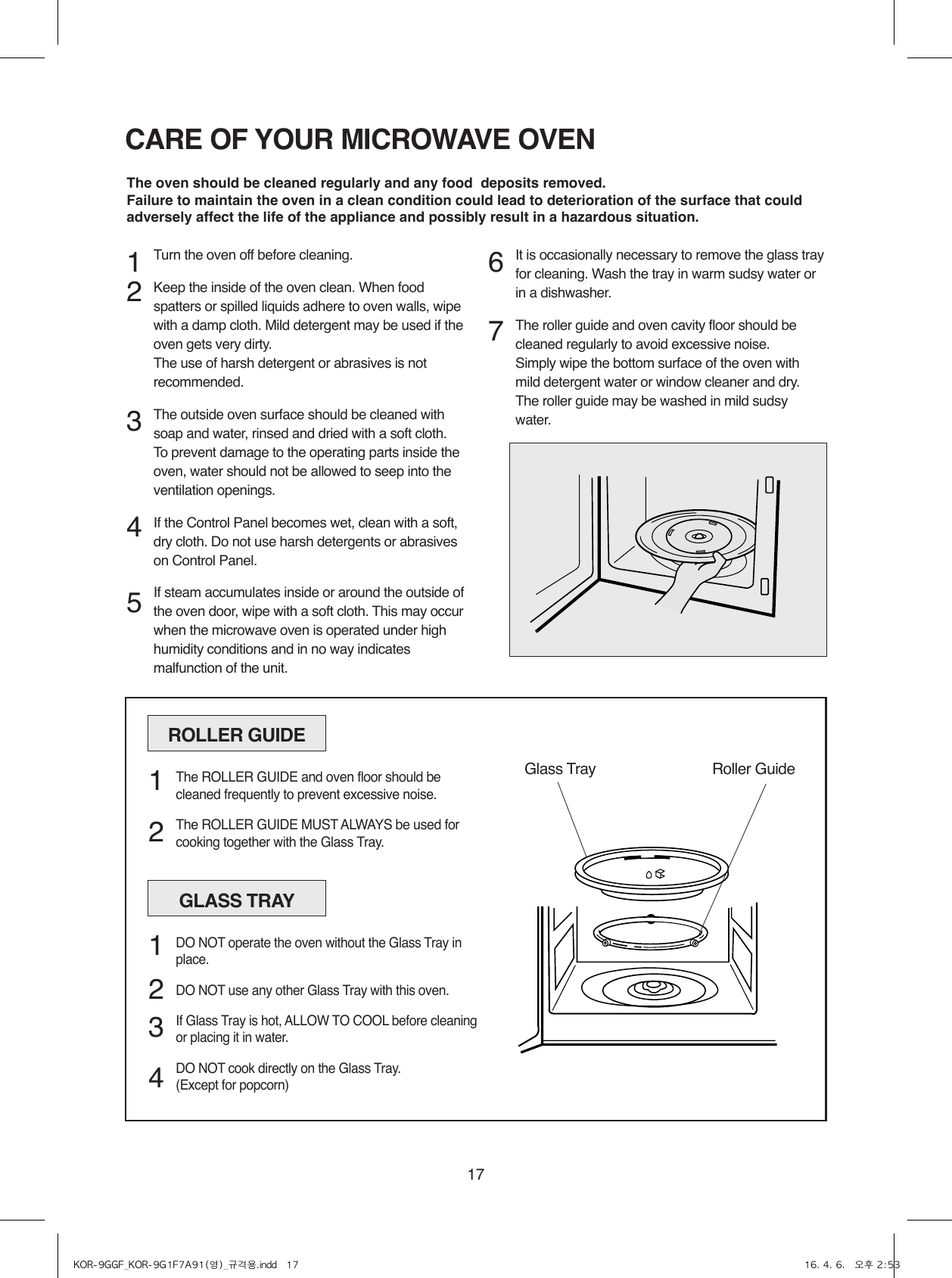 17CARE OF YOUR MICROWAVE OVENTurn the oven off before cleaning.Keep the inside of the oven clean. When food spatters or spilled liquids adhere to oven walls, wipe with a damp cloth. Mild detergent may be used if the oven gets very dirty.  The use of harsh detergent or abrasives is not recommended.The outside oven surface should be cleaned with soap and water, rinsed and dried with a soft cloth. To prevent damage to the operating parts inside the oven, water should not be allowed to seep into the ventilation openings.If the Control Panel becomes wet, clean with a soft, dry cloth. Do not use harsh detergents or abrasives on Control Panel.If steam accumulates inside or around the outside of the oven door, wipe with a soft cloth. This may occur when the microwave oven is operated under high humidity conditions and in no way indicates malfunction of the unit.It is occasionally necessary to remove the glass tray for cleaning. Wash the tray in warm sudsy water or in a dishwasher.The roller guide and oven cavity floor should be cleaned regularly to avoid excessive noise. Simply wipe the bottom surface of the oven with mild detergent water or window cleaner and dry. The roller guide may be washed in mild sudsy water.1 2   3    4 567The oven should be cleaned regularly and any food  deposits removed.Failure to maintain the oven in a clean condition could lead to deterioration of the surface that could adversely affect the life of the appliance and possibly result in a hazardous situation.ROLLER GUIDEGlass Tray Roller GuideThe ROLLER GUIDE and oven floor should be cleaned frequently to prevent excessive noise.The ROLLER GUIDE MUST ALWAYS be used for cooking together with the Glass Tray.1  2GLASS TRAYDO NOT operate the oven without the Glass Tray in place.DO NOT use any other Glass Tray with this oven.If Glass Tray is hot, ALLOW TO COOL before cleaning or placing it in water.DO NOT cook directly on the Glass Tray.(Except for popcorn)1  2 3 4KOR-9GGF_KOR-9G1F7A91(영)_규격용.indd   17 16. 4. 6.   오후 2:53