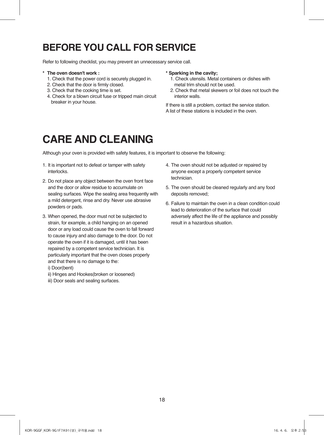 181. It is important not to defeat or tamper with safety interlocks.2. Do not place any object between the oven front face and the door or allow residue to accumulate on sealing surfaces. Wipe the sealing area frequently with a mild detergent, rinse and dry. Never use abrasive powders or pads.3. When opened, the door must not be subjected to strain, for example, a child hanging on an opened door or any load could cause the oven to fall forward to cause injury and also damage to the door. Do not operate the oven if it is damaged, until it has been repaired by a competent service technician. It is particularly important that the oven closes properly and that there is no damage to the:  i) Door(bent)  ii) Hinges and Hookes(broken or loosened)  iii) Door seals and sealing surfaces.4. The oven should not be adjusted or repaired by anyone except a properly competent service technician.5. The oven should be cleaned regularly and any food  deposits removed;6. Failure to maintain the oven in a clean condition could lead to deterioration of the surface that could adversely affect the life of the appliance and possibly result in a hazardous situation.BEFORE YOU CALL FOR SERVICECARE AND CLEANINGRefer to following checklist, you may prevent an unnecessary service call.Although your oven is provided with safety features, it is important to observe the following:*  The oven doesn&apos;t work :  1.  Check that the power cord is securely plugged in.  2. Check that the door is firmly closed.  3. Check that the cooking time is set.  4.  Check for a blown circuit fuse or tripped main circuit breaker in your house.* Sparking in the cavity;  1.  Check utensils. Metal containers or dishes with metal trim should not be used.  2.  Check that metal skewers or foil does not touch the interior walls.If there is still a problem, contact the service station.A list of these stations is included in the oven.KOR-9GGF_KOR-9G1F7A91(영)_규격용.indd   18 16. 4. 6.   오후 2:53