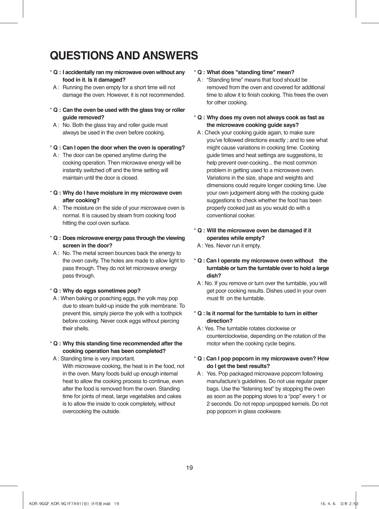 19QUESTIONS AND ANSWERS* Q : I accidentally ran my microwave oven without any food in it. Is it damaged?* A :  Running the oven empty for a short time will not damage the oven. However, it is not recommended.* Q : Can the oven be used with the glass tray or roller guide removed?* A :  No. Both the glass tray and roller guide must always be used in the oven before cooking.* Q : Can I open the door when the oven is operating?* A :   The door can be opened anytime during the cooking operation. Then microwave energy will be instantly switched off and the time setting will maintain until the door is closed.* Q : Why do I have moisture in my microwave oven after cooking?* A :  The moisture on the side of your microwave oven is normal. It is caused by steam from cooking food hitting the cool oven surface.* Q : Does microwave energy pass through the viewing screen in the door?* A :  No. The metal screen bounces back the energy to the oven cavity. The holes are made to allow light to pass through. They do not let microwave energy pass through.* Q : Why do eggs sometimes pop?* A :  When baking or poaching eggs, the yolk may pop due to steam build-up inside the yolk membrane. To prevent this, simply pierce the yolk with a toothpick before cooking. Never cook eggs without piercing their shells.* Q : Why this standing time recommended after the cooking operation has been completed?* A : Standing time is very important.  With microwave cooking, the heat is in the food, not in the oven. Many foods build up enough internal heat to allow the cooking process to continue, even after the food is removed from the oven. Standing time for joints of meat, large vegetables and cakes is to allow the inside to cook completely, without overcooking the outside.* Q : What does &quot;standing time&quot; mean?* A :   “Standing time” means that food should be removed from the oven and covered for additional time to allow it to finish cooking. This frees the oven for other cooking.* Q : Why does my oven not always cook as fast as the microwave cooking guide says?* A :  Check your cooking guide again, to make sure youʼve followed directions exactly ; and to see what might cause variations in cooking time. Cooking guide times and heat settings are suggestions, to help prevent over-cooking... the most common problem in getting used to a microwave oven.  Variations in the size, shape and weights and dimensions could require longer cooking time. Use your own judgement along with the cooking guide suggestions to check whether the food has been properly cooked just as you would do with a conventional cooker.* Q : Will the microwave oven be damaged if it operates while empty?* A : Yes. Never run it empty.* Q :  Can I operate my microwave oven without    the turntable or turn the turntable over to hold a large dish?* A : No. If you remove or turn over the turntable, you will get poor cooking results. Dishes used in your oven must fit  on the turntable.* Q : Is it normal for the turntable to turn in either direction?* A : Yes. The turntable rotates clockwise or counterclockwise, depending on the rotation of the motor when the cooking cycle begins.* Q : Can I pop popcorn in my microwave oven? How do I get the best results?* A :  Yes. Pop packaged microwave popcorn following manufactureʼs guidelines. Do not use regular paper bags. Use the “listening test” by stopping the oven as soon as the popping slows to a “pop” every 1 or 2 seconds. Do not repop unpopped kernels. Do not pop popcorn in glass cookware.KOR-9GGF_KOR-9G1F7A91(영)_규격용.indd   19 16. 4. 6.   오후 2:53