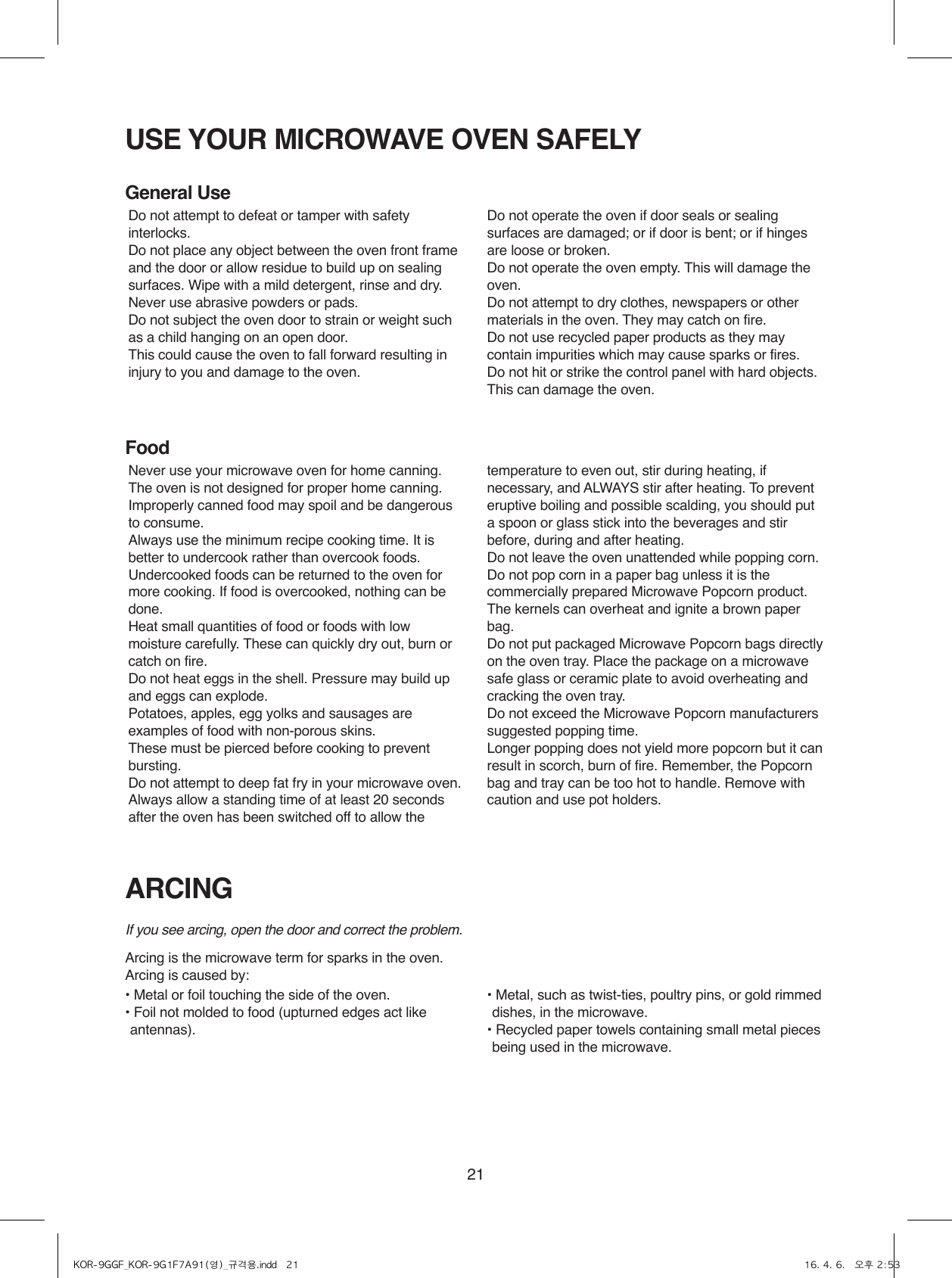 21USE YOUR MICROWAVE OVEN SAFELYARCINGGeneral UseFoodIf you see arcing, open the door and correct the problem.Arcing is the microwave term for sparks in the oven.Arcing is caused by:• Metal or foil touching the side of the oven.•  Foil not molded to food (upturned edges act like antennas).•  Metal, such as twist-ties, poultry pins, or gold rimmed dishes, in the microwave.•  Recycled paper towels containing small metal pieces being used in the microwave.Do not attempt to defeat or tamper with safety interlocks.Do not place any object between the oven front frame and the door or allow residue to build up on sealing surfaces. Wipe with a mild detergent, rinse and dry. Never use abrasive powders or pads.Do not subject the oven door to strain or weight such as a child hanging on an open door.This could cause the oven to fall forward resulting in injury to you and damage to the oven.Do not operate the oven if door seals or sealing surfaces are damaged; or if door is bent; or if hinges are loose or broken.Do not operate the oven empty. This will damage the oven.Do not attempt to dry clothes, newspapers or other materials in the oven. They may catch on fire.Do not use recycled paper products as they may contain impurities which may cause sparks or fires.Do not hit or strike the control panel with hard objects. This can damage the oven.Never use your microwave oven for home canning. The oven is not designed for proper home canning. Improperly canned food may spoil and be dangerous to consume.Always use the minimum recipe cooking time. It is better to undercook rather than overcook foods. Undercooked foods can be returned to the oven for more cooking. If food is overcooked, nothing can be done.Heat small quantities of food or foods with low moisture carefully. These can quickly dry out, burn or catch on fire.Do not heat eggs in the shell. Pressure may build up and eggs can explode.Potatoes, apples, egg yolks and sausages are examples of food with non-porous skins.These must be pierced before cooking to prevent bursting.Do not attempt to deep fat fry in your microwave oven.Always allow a standing time of at least 20 seconds after the oven has been switched off to allow the temperature to even out, stir during heating, if necessary, and ALWAYS stir after heating. To prevent eruptive boiling and possible scalding, you should put a spoon or glass stick into the beverages and stir before, during and after heating.Do not leave the oven unattended while popping corn.Do not pop corn in a paper bag unless it is the commercially prepared Microwave Popcorn product. The kernels can overheat and ignite a brown paper bag.Do not put packaged Microwave Popcorn bags directly on the oven tray. Place the package on a microwave safe glass or ceramic plate to avoid overheating and cracking the oven tray.Do not exceed the Microwave Popcorn manufacturers suggested popping time. Longer popping does not yield more popcorn but it can result in scorch, burn of fire. Remember, the Popcorn bag and tray can be too hot to handle. Remove with caution and use pot holders.KOR-9GGF_KOR-9G1F7A91(영)_규격용.indd   21 16. 4. 6.   오후 2:53