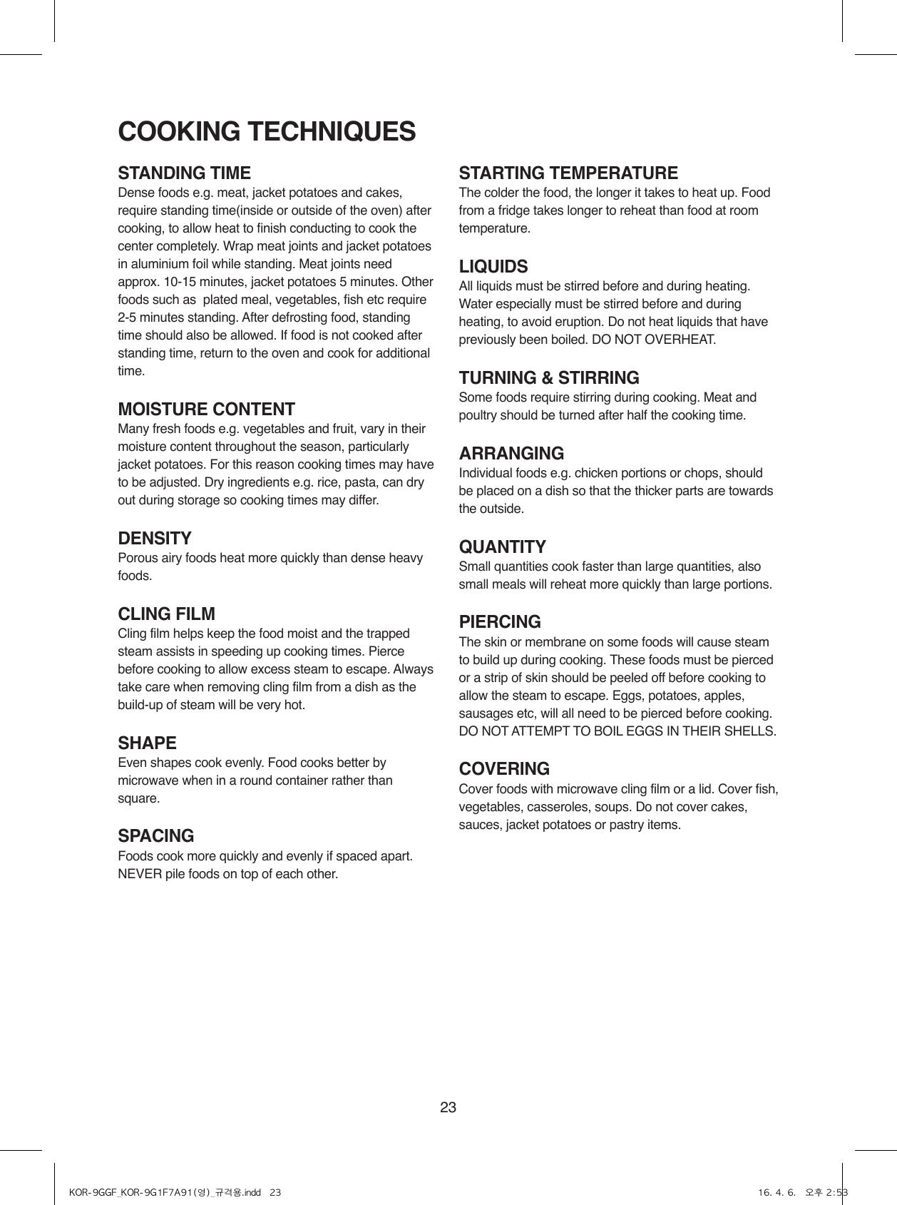 23STANDING TIMEDense foods e.g. meat, jacket potatoes and cakes, require standing time(inside or outside of the oven) after cooking, to allow heat to finish conducting to cook the center completely. Wrap meat joints and jacket potatoes in aluminium foil while standing. Meat joints need approx. 10-15 minutes, jacket potatoes 5 minutes. Other foods such as  plated meal, vegetables, fish etc require 2-5 minutes standing. After defrosting food, standing time should also be allowed. If food is not cooked after standing time, return to the oven and cook for additional time.MOISTURE CONTENTMany fresh foods e.g. vegetables and fruit, vary in their moisture content throughout the season, particularly jacket potatoes. For this reason cooking times may have to be adjusted. Dry ingredients e.g. rice, pasta, can dry out during storage so cooking times may differ.DENSITYPorous airy foods heat more quickly than dense heavy foods.CLING FILMCling film helps keep the food moist and the trapped steam assists in speeding up cooking times. Pierce before cooking to allow excess steam to escape. Always take care when removing cling film from a dish as the build-up of steam will be very hot.SHAPEEven shapes cook evenly. Food cooks better by microwave when in a round container rather than square.SPACINGFoods cook more quickly and evenly if spaced apart. NEVER pile foods on top of each other.STARTING TEMPERATUREThe colder the food, the longer it takes to heat up. Food from a fridge takes longer to reheat than food at room temperature.LIQUIDSAll liquids must be stirred before and during heating. Water especially must be stirred before and during heating, to avoid eruption. Do not heat liquids that have previously been boiled. DO NOT OVERHEAT.TURNING &amp; STIRRINGSome foods require stirring during cooking. Meat and poultry should be turned after half the cooking time.ARRANGINGIndividual foods e.g. chicken portions or chops, should be placed on a dish so that the thicker parts are towards the outside.QUANTITYSmall quantities cook faster than large quantities, also small meals will reheat more quickly than large portions.PIERCINGThe skin or membrane on some foods will cause steam to build up during cooking. These foods must be pierced or a strip of skin should be peeled off before cooking to allow the steam to escape. Eggs, potatoes, apples, sausages etc, will all need to be pierced before cooking. DO NOT ATTEMPT TO BOIL EGGS IN THEIR SHELLS.COVERINGCover foods with microwave cling film or a lid. Cover fish, vegetables, casseroles, soups. Do not cover cakes, sauces, jacket potatoes or pastry items.COOKING TECHNIQUESKOR-9GGF_KOR-9G1F7A91(영)_규격용.indd   23 16. 4. 6.   오후 2:53