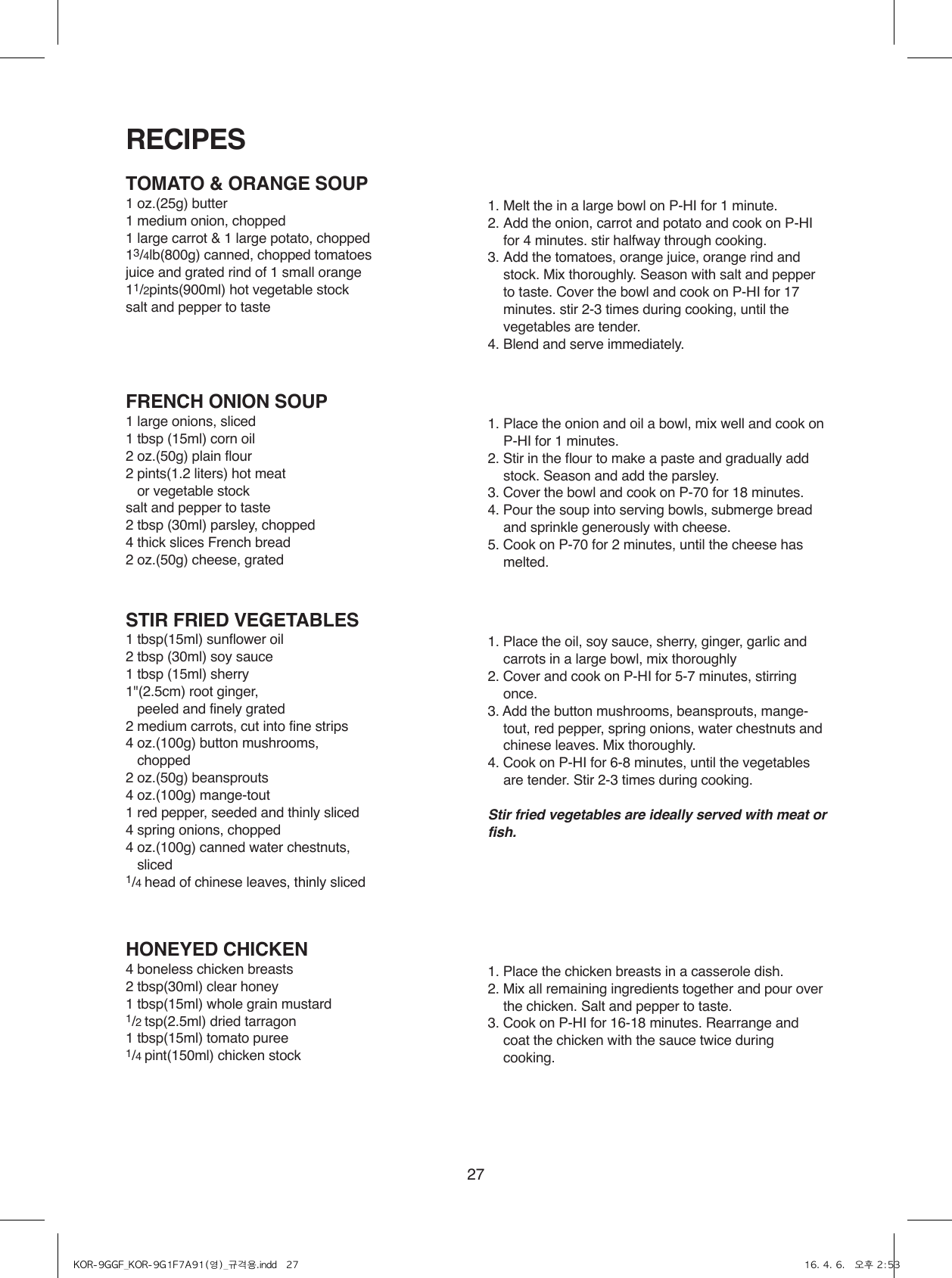 27TOMATO &amp; ORANGE SOUP1 oz.(25g) butter1 medium onion, chopped1 large carrot &amp; 1 large potato, chopped13/4lb(800g) canned, chopped tomatoesjuice and grated rind of 1 small orange11/2pints(900ml) hot vegetable stocksalt and pepper to taste1. Melt the in a large bowl on P-HI for 1 minute.2. Add the onion, carrot and potato and cook on P-HI for 4 minutes. stir halfway through cooking.3. Add the tomatoes, orange juice, orange rind and stock. Mix thoroughly. Season with salt and pepper to taste. Cover the bowl and cook on P-HI for 17 minutes. stir 2-3 times during cooking, until the vegetables are tender.4. Blend and serve immediately.FRENCH ONION SOUP1 large onions, sliced1 tbsp (15ml) corn oil2 oz.(50g) plain flour2 pints(1.2 liters) hot meat    or vegetable stocksalt and pepper to taste2 tbsp (30ml) parsley, chopped4 thick slices French bread2 oz.(50g) cheese, grated1. Place the onion and oil a bowl, mix well and cook on P-HI for 1 minutes.2. Stir in the flour to make a paste and gradually add stock. Season and add the parsley.3. Cover the bowl and cook on P-70 for 18 minutes.4. Pour the soup into serving bowls, submerge bread and sprinkle generously with cheese.5. Cook on P-70 for 2 minutes, until the cheese has melted.STIR FRIED VEGETABLES1 tbsp(15ml) sunflower oil2 tbsp (30ml) soy sauce1 tbsp (15ml) sherry1&quot;(2.5cm) root ginger,    peeled and finely grated 2 medium carrots, cut into fine strips4 oz.(100g) button mushrooms,   chopped2 oz.(50g) beansprouts4 oz.(100g) mange-tout1 red pepper, seeded and thinly sliced4 spring onions, chopped4 oz.(100g) canned water chestnuts,   sliced1/4 head of chinese leaves, thinly sliced1. Place the oil, soy sauce, sherry, ginger, garlic and carrots in a large bowl, mix thoroughly2. Cover and cook on P-HI for 5-7 minutes, stirring once.3. Add the button mushrooms, beansprouts, mange-tout, red pepper, spring onions, water chestnuts and chinese leaves. Mix thoroughly.4. Cook on P-HI for 6-8 minutes, until the vegetables are tender. Stir 2-3 times during cooking.Stir fried vegetables are ideally served with meat or fish.HONEYED CHICKEN4 boneless chicken breasts2 tbsp(30ml) clear honey1 tbsp(15ml) whole grain mustard1/2 tsp(2.5ml) dried tarragon1 tbsp(15ml) tomato puree1/4 pint(150ml) chicken stock1. Place the chicken breasts in a casserole dish.2. Mix all remaining ingredients together and pour over the chicken. Salt and pepper to taste.3. Cook on P-HI for 16-18 minutes. Rearrange and coat the chicken with the sauce twice during cooking.RECIPESKOR-9GGF_KOR-9G1F7A91(영)_규격용.indd   27 16. 4. 6.   오후 2:53