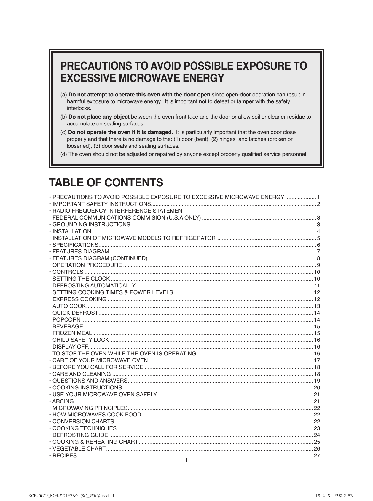 1PRECAUTIONS TO AVOID POSSIBLE EXPOSURE TO EXCESSIVE MICROWAVE ENERGY(a)  Do not attempt to operate this oven with the door open since open-door operation can result in harmful exposure to microwave energy.  It is important not to defeat or tamper with the safety interlocks.(b)  Do not place any object between the oven front face and the door or allow soil or cleaner residue to accumulate on sealing surfaces.(c)  Do not operate the oven if it is damaged.  It is particularly important that the oven door close properly and that there is no damage to the: (1) door (bent), (2) hinges  and latches (broken or loosened), (3) door seals and sealing surfaces.(d)  The oven should not be adjusted or repaired by anyone except properly qualified service personnel.TABLE OF CONTENTS• PRECAUTIONS TO AVOID POSSIBLE EXPOSURE TO EXCESSIVE MICROWAVE ENERGY .................... 1• IMPORTANT SAFETY INSTRUCTIONS ...........................................................................................................2• RADIO FREQUENCY INTERFERENCE STATEMENT  FEDERAL COMMUNICATIONS COMMISION (U.S.A ONLY) .......................................................................... 3• GROUNDING INSTRUCTIONS ........................................................................................................................ 3• INSTALLATION .................................................................................................................................................4• INSTALLATION OF MICROWAVE MODELS TO REFRIGERATOR  ................................................................ 5• SPECIFICATIONS .............................................................................................................................................6• FEATURES DIAGRAM ...................................................................................................................................... 7• FEATURES DIAGRAM (CONTINUED) ............................................................................................................. 8• OPERATION PROCEDURE ............................................................................................................................. 9• CONTROLS .................................................................................................................................................... 10  SETTING THE CLOCK ...................................................................................................................................10  DEFROSTING AUTOMATICALLY................................................................................................................... 11  SETTING COOKING TIMES &amp; POWER LEVELS ..........................................................................................12  EXPRESS COOKING ..................................................................................................................................... 12  AUTO COOK ...................................................................................................................................................13  QUICK DEFROST ...........................................................................................................................................14 POPCORN ...................................................................................................................................................... 14  BEVERAGE .................................................................................................................................................... 15  FROZEN MEAL ...............................................................................................................................................15  CHILD SAFETY LOCK ....................................................................................................................................16 DISPLAY OFF. ................................................................................................................................................. 16  TO STOP THE OVEN WHILE THE OVEN IS OPERATING ........................................................................... 16• CARE OF YOUR MICROWAVE OVEN ........................................................................................................... 17• BEFORE YOU CALL FOR SERVICE.............................................................................................................. 18• CARE AND CLEANING .................................................................................................................................. 18• QUESTIONS AND ANSWERS ........................................................................................................................19• COOKING INSTRUCTIONS ........................................................................................................................... 20• USE YOUR MICROWAVE OVEN SAFELY ..................................................................................................... 21• ARCING .......................................................................................................................................................... 21• MICROWAVING PRINCIPLES ........................................................................................................................ 22• HOW MICROWAVES COOK FOOD ............................................................................................................... 22• CONVERSION CHARTS ................................................................................................................................22• COOKING TECHNIQUES ...............................................................................................................................23• DEFROSTING GUIDE .................................................................................................................................... 24• COOKING &amp; REHEATING CHART ................................................................................................................. 25• VEGETABLE CHART ...................................................................................................................................... 26• RECIPES ........................................................................................................................................................ 27KOR-9GGF_KOR-9G1F7A91(영)_규격용.indd   1 16. 4. 6.   오후 2:53