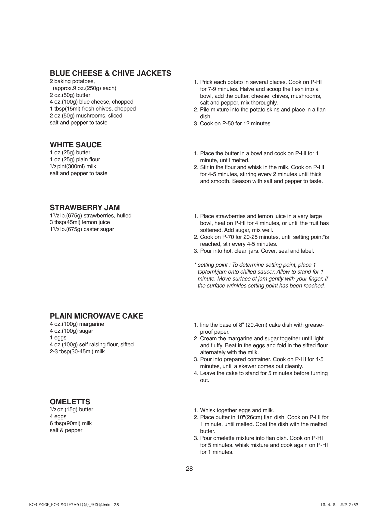 28BLUE CHEESE &amp; CHIVE JACKETS2 baking potatoes,   (approx.9 oz.(250g) each)2 oz.(50g) butter4 oz.(100g) blue cheese, chopped1 tbsp(15ml) fresh chives, chopped2 oz.(50g) mushrooms, slicedsalt and pepper to taste1. Prick each potato in several places. Cook on P-HI for 7-9 minutes. Halve and scoop the flesh into a bowl, add the butter, cheese, chives, mushrooms, salt and pepper, mix thoroughly.2. Pile mixture into the potato skins and place in a flan dish.3. Cook on P-50 for 12 minutes.WHITE SAUCE1 oz.(25g) butter1 oz.(25g) plain flour1/2 pint(300ml) milksalt and pepper to taste1. Place the butter in a bowl and cook on P-HI for 1 minute, until melted.2. Stir in the flour and whisk in the milk. Cook on P-HI for 4-5 minutes, stirring every 2 minutes until thick and smooth. Season with salt and pepper to taste.STRAWBERRY JAM11/2 lb.(675g) strawberries, hulled3 tbsp(45ml) lemon juice11/2 lb.(675g) caster sugar1. Place strawberries and lemon juice in a very large bowl, heat on P-HI for 4 minutes, or until the fruit has softened. Add sugar, mix well.2. Cook on P-70 for 20-25 minutes, until setting point*is reached, stir every 4-5 minutes.3. Pour into hot, clean jars. Cover, seal and label.* setting point : To determine setting point, place 1 tsp(5ml)jam onto chilled saucer. Allow to stand for 1 minute. Move surface of jam gently with your finger, if the surface wrinkles setting point has been reached.PLAIN MICROWAVE CAKE4 oz.(100g) margarine4 oz.(100g) sugar1 eggs4 oz.(100g) self raising flour, sifted2-3 tbsp(30-45ml) milk1. line the base of 8&quot; (20.4cm) cake dish with grease-proof paper.2. Cream the margarine and sugar together until light and fluffy. Beat in the eggs and fold in the sifted flour alternately with the milk.3. Pour into prepared container. Cook on P-HI for 4-5 minutes, until a skewer comes out cleanly.4. Leave the cake to stand for 5 minutes before turning out.OMELETTS1/2 oz.(15g) butter4 eggs6 tbsp(90ml) milksalt &amp; pepper1. Whisk together eggs and milk. 2. Place butter in 10&quot;(26cm) flan dish. Cook on P-HI for 1 minute, until melted. Coat the dish with the melted butter.3. Pour omelette mixture into flan dish. Cook on P-HI for 5 minutes. whisk mixture and cook again on P-HI for 1 minutes.KOR-9GGF_KOR-9G1F7A91(영)_규격용.indd   28 16. 4. 6.   오후 2:53