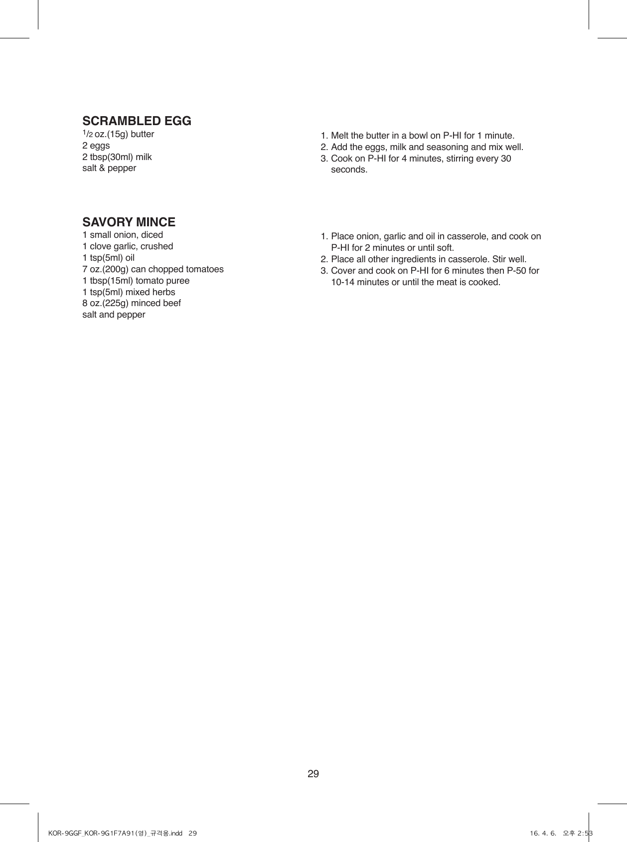 29SCRAMBLED EGG1/2 oz.(15g) butter2 eggs2 tbsp(30ml) milksalt &amp; pepper1. Melt the butter in a bowl on P-HI for 1 minute.2. Add the eggs, milk and seasoning and mix well.3. Cook on P-HI for 4 minutes, stirring every 30 seconds.SAVORY MINCE1 small onion, diced1 clove garlic, crushed1 tsp(5ml) oil7 oz.(200g) can chopped tomatoes1 tbsp(15ml) tomato puree1 tsp(5ml) mixed herbs8 oz.(225g) minced beefsalt and pepper1. Place onion, garlic and oil in casserole, and cook on P-HI for 2 minutes or until soft.2. Place all other ingredients in casserole. Stir well.3.  Cover and cook on P-HI for 6 minutes then P-50 for  10-14 minutes or until the meat is cooked.KOR-9GGF_KOR-9G1F7A91(영)_규격용.indd   29 16. 4. 6.   오후 2:53
