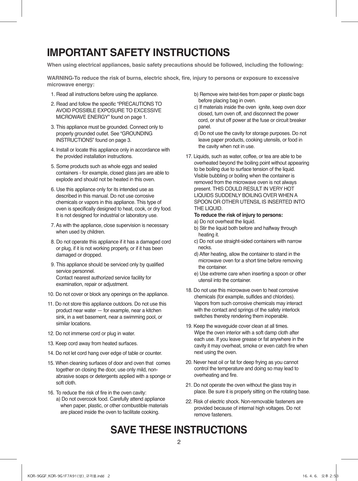 2IMPORTANT SAFETY INSTRUCTIONSWhen using electrical appliances, basic safety precautions should be followed, including the following:WARNING-To reduce the risk of burns, electric shock, fire, injury to persons or exposure to excessive  microwave energy:  1. Read all instructions before using the appliance.  2. Read and follow the specific “PRECAUTIONS TO  AVOID POSSIBLE EXPOSURE TO EXCESSIVE MICROWAVE ENERGY” found on page 1.  3. This appliance must be grounded. Connect only to properly grounded outlet. See “GROUNDING INSTRUCTIONS” found on page 3.  4. Install or locate this appliance only in accordance with the provided installation instructions.  5. Some products such as whole eggs and sealed containers - for example, closed glass jars are able to explode and should not be heated in this oven.  6. Use this appliance only for its intended use as described in this manual. Do not use corrosive chemicals or vapors in this appliance. This type of oven is specifically designed to heat, cook, or dry food. It is not designed for industrial or laboratory use.  7. As with the appliance, close supervision is necessary when used by children.  8. Do not operate this appliance if it has a damaged cord or plug, if it is not working properly, or if it has been damaged or dropped.  9. This appliance should be serviced only by qualified service personnel. Contact nearest authorized service facility for examination, repair or adjustment.10. Do not cover or block any openings on the appliance. 11. Do not store this appliance outdoors. Do not use this product near water — for example, near a kitchen sink, in a wet basement, near a swimming pool, or similar locations.12. Do not immerse cord or plug in water.13. Keep cord away from heated surfaces.14. Do not let cord hang over edge of table or counter.15. When cleaning surfaces of door and oven that  comes together on closing the door, use only mild, non-abrasive soaps or detergents applied with a sponge or soft cloth.16. To reduce the risk of fire in the oven cavity:    a)  Do not overcook food. Carefully attend appliance when paper, plastic, or other combustible materials are placed inside the oven to facilitate cooking.    b)  Remove wire twist-ties from paper or plastic bags before placing bag in oven.    c)  If materials inside the oven  ignite, keep oven door closed, turn oven off, and disconnect the power cord, or shut off power at the fuse or circuit breaker panel.    d)  Do not use the cavity for storage purposes. Do not leave paper products, cooking utensils, or food in the cavity when not in use.17. Liquids, such as water, coffee, or tea are able to be overheated beyond the boiling point without appearing to be boiling due to surface tension of the liquid. Visible bubbling or boiling when the container is removed from the microwave oven is not always present. THIS COULD RESULT IN VERY HOT LIQUIDS SUDDENLY BOILING OVER WHEN A SPOON OR OTHER UTENSIL IS INSERTED INTO THE LIQUID.     To reduce the risk of injury to persons:    a) Do not overheat the liquid.    b)  Stir the liquid both before and halfway through heating it.    c)  Do not use straight-sided containers with narrow necks.    d)  After heating, allow the container to stand in the microwave oven for a short time before removing the container.    e)  Use extreme care when inserting a spoon or other utensil into the container.18. Do not use this microwave oven to heat corrosive chemicals (for example, sulfides and chlorides). Vapors from such corrosive chemicals may interact with the contact and springs of the safety interlock switches thereby rendering them inoperable.19. Keep the waveguide cover clean at all times. Wipe the oven interior with a soft damp cloth after each use. If you leave grease or fat anywhere in the cavity it may overheat, smoke or even catch fire when next using the oven.20. Never heat oil or fat for deep frying as you cannot control the temperature and doing so may lead to overheating and fire.21. Do not operate the oven without the glass tray in place. Be sure it is properly sitting on the rotating base.22. Risk of electric shock. Non-removable fasteners are provided because of internal high voltages. Do not remove fasteners.SAVE THESE INSTRUCTIONSKOR-9GGF_KOR-9G1F7A91(영)_규격용.indd   2 16. 4. 6.   오후 2:53