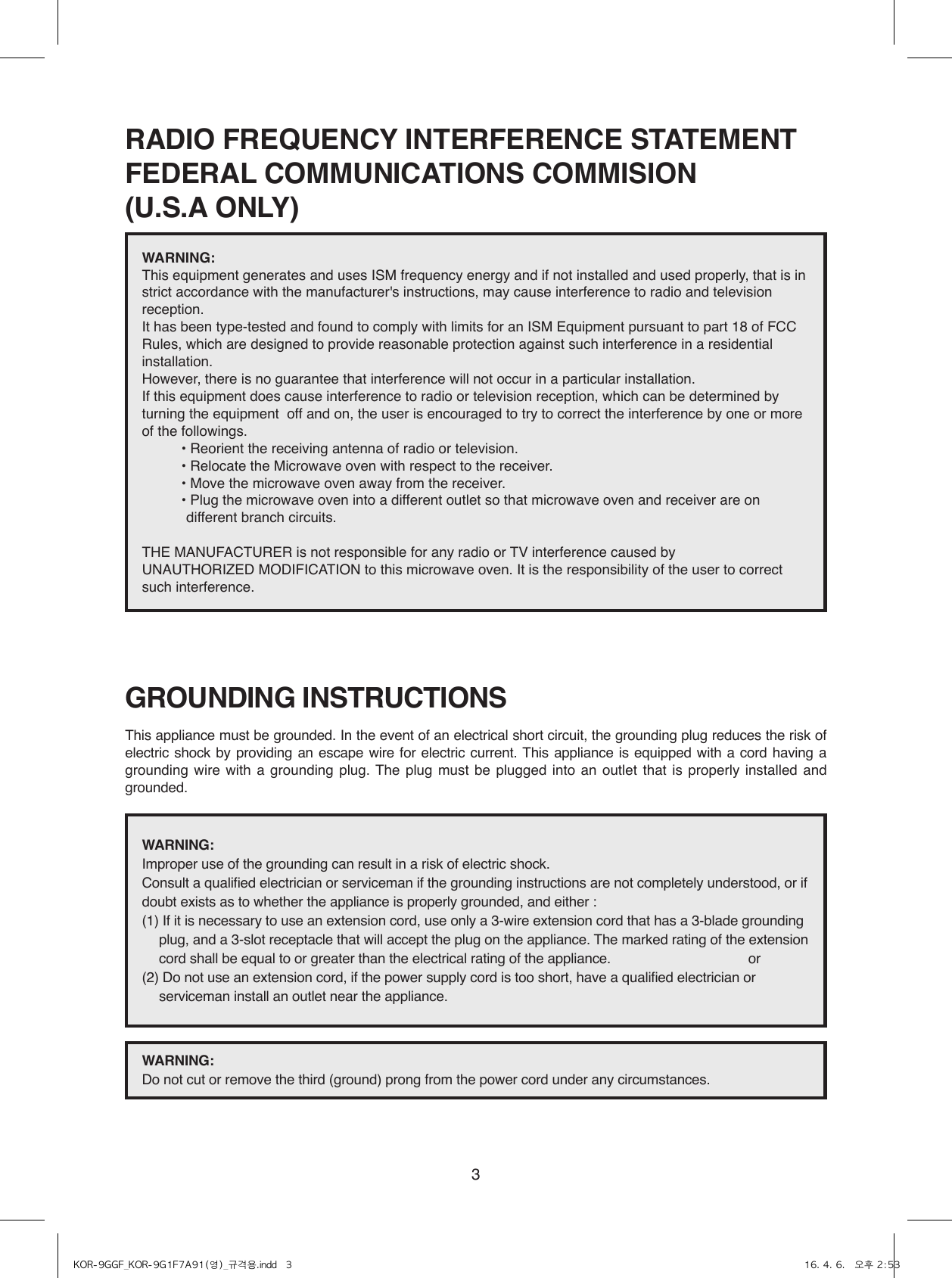 3RADIO FREQUENCY INTERFERENCE STATEMENTFEDERAL COMMUNICATIONS COMMISION(U.S.A ONLY)GROUNDING INSTRUCTIONSThis appliance must be grounded. In the event of an electrical short circuit, the grounding plug reduces the risk of electric shock by providing an escape wire for electric current. This appliance is equipped with a cord having a grounding wire with a grounding plug. The plug must be plugged into an outlet that is properly installed and grounded.WARNING: This equipment generates and uses ISM frequency energy and if not installed and used properly, that is in strict accordance with the manufacturer&apos;s instructions, may cause interference to radio and television reception. It has been type-tested and found to comply with limits for an ISM Equipment pursuant to part 18 of FCC Rules, which are designed to provide reasonable protection against such interference in a residential installation.However, there is no guarantee that interference will not occur in a particular installation. If this equipment does cause interference to radio or television reception, which can be determined by turning the equipment  off and on, the user is encouraged to try to correct the interference by one or more of the followings.          • Reorient the receiving antenna of radio or television.          • Relocate the Microwave oven with respect to the receiver.          • Move the microwave oven away from the receiver.          •  Plug the microwave oven into a different outlet so that microwave oven and receiver are on different branch circuits. THE MANUFACTURER is not responsible for any radio or TV interference caused by UNAUTHORIZED MODIFICATION to this microwave oven. It is the responsibility of the user to correct such interference.WARNING: Improper use of the grounding can result in a risk of electric shock.Consult a qualified electrician or serviceman if the grounding instructions are not completely understood, or if doubt exists as to whether the appliance is properly grounded, and either :(1)  If it is necessary to use an extension cord, use only a 3-wire extension cord that has a 3-blade grounding plug, and a 3-slot receptacle that will accept the plug on the appliance. The marked rating of the extension cord shall be equal to or greater than the electrical rating of the appliance.      or(2)  Do not use an extension cord, if the power supply cord is too short, have a qualified electrician or serviceman install an outlet near the appliance.WARNING: Do not cut or remove the third (ground) prong from the power cord under any circumstances.KOR-9GGF_KOR-9G1F7A91(영)_규격용.indd   3 16. 4. 6.   오후 2:53