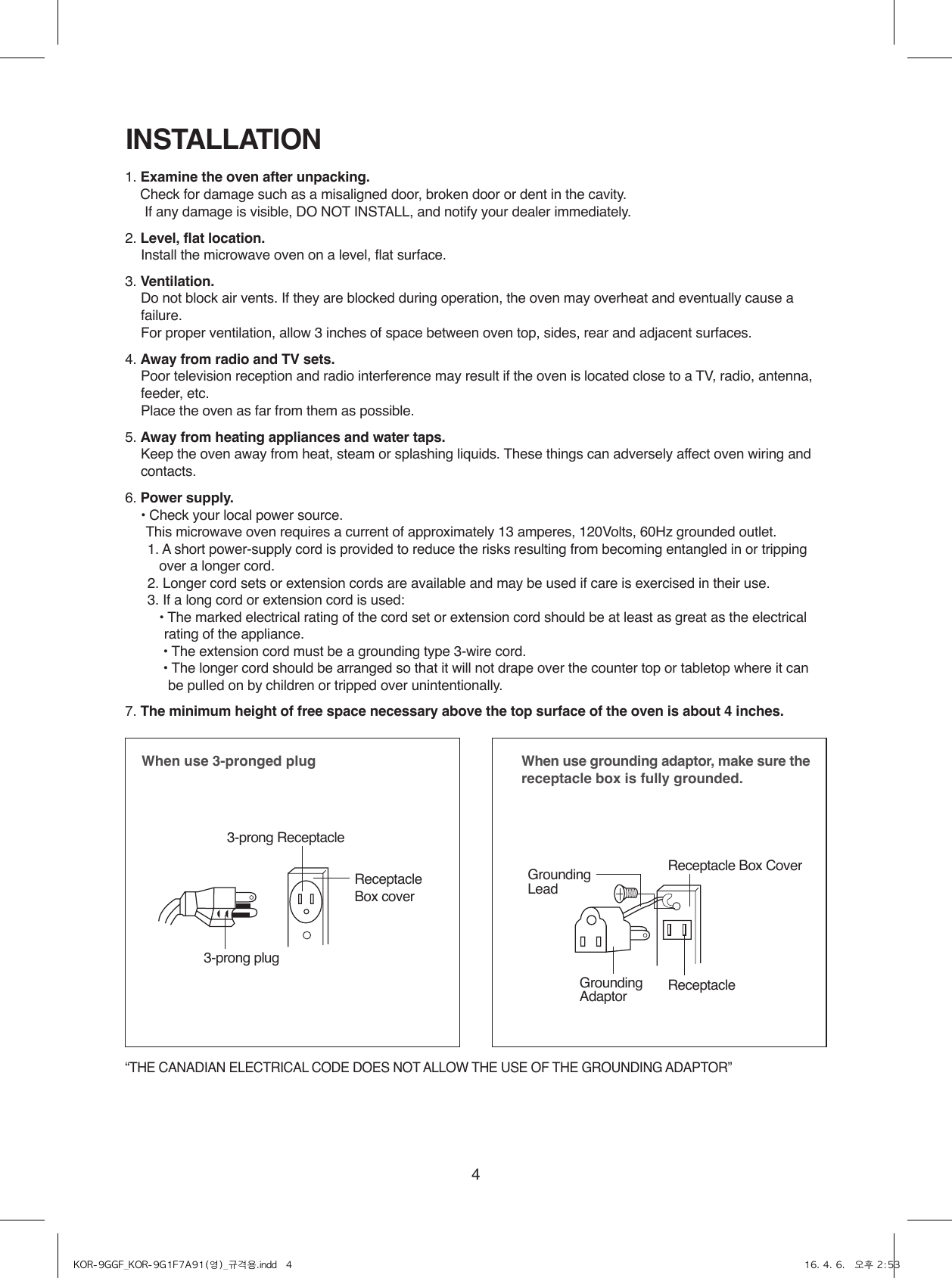 4INSTALLATION1. Examine the oven after unpacking.    Check for damage such as a misaligned door, broken door or dent in the cavity.      If any damage is visible, DO NOT INSTALL, and notify your dealer immediately.2. Level, flat location.    Install the microwave oven on a level, flat surface.3. Ventilation.    Do not block air vents. If they are blocked during operation, the oven may overheat and eventually cause a failure.   For proper ventilation, allow 3 inches of space between oven top, sides, rear and adjacent surfaces.4. Away from radio and TV sets.    Poor television reception and radio interference may result if the oven is located close to a TV, radio, antenna, feeder, etc.    Place the oven as far from them as possible.5. Away from heating appliances and water taps.    Keep the oven away from heat, steam or splashing liquids. These things can adversely affect oven wiring and contacts.6. Power supply.    •  Check your local power source. This microwave oven requires a current of approximately 13 amperes, 120Volts, 60Hz grounded outlet.1.  A short power-supply cord is provided to reduce the risks resulting from becoming entangled in or tripping over a longer cord.2. Longer cord sets or extension cords are available and may be used if care is exercised in their use.3.  If a long cord or extension cord is used: •  The marked electrical rating of the cord set or extension cord should be at least as great as the electrical rating of the appliance.•  The extension cord must be a grounding type 3-wire cord.•  The longer cord should be arranged so that it will not drape over the counter top or tabletop where it can be pulled on by children or tripped over unintentionally.7. The minimum height of free space necessary above the top surface of the oven is about 4 inches.When use 3-pronged plug 3-prong ReceptacleReceptacle Box cover3-prong plugWhen use grounding adaptor, make sure the receptacle box is fully grounded.Receptacle Box CoverReceptacle GroundingLeadGroundingAdaptor“THE CANADIAN ELECTRICAL CODE DOES NOT ALLOW THE USE OF THE GROUNDING ADAPTOR”KOR-9GGF_KOR-9G1F7A91(영)_규격용.indd   4 16. 4. 6.   오후 2:53