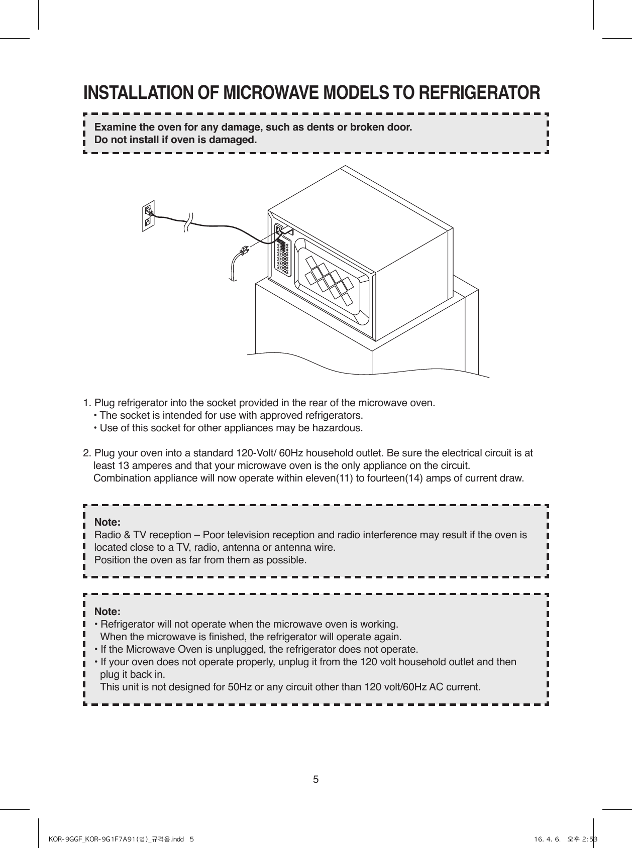 5INSTALLATION OF MICROWAVE MODELS TO REFRIGERATOR1. Plug refrigerator into the socket provided in the rear of the microwave oven.  • The socket is intended for use with approved refrigerators.  • Use of this socket for other appliances may be hazardous.2. Plug your oven into a standard 120-Volt/ 60Hz household outlet. Be sure the electrical circuit is at least 13 amperes and that your microwave oven is the only appliance on the circuit.  Combination appliance will now operate within eleven(11) to fourteen(14) amps of current draw.Examine the oven for any damage, such as dents or broken door.Do not install if oven is damaged.Note:Radio &amp; TV reception – Poor television reception and radio interference may result if the oven is located close to a TV, radio, antenna or antenna wire.Position the oven as far from them as possible.Note:• Refrigerator will not operate when the microwave oven is working.  When the microwave is finished, the refrigerator will operate again.• If the Microwave Oven is unplugged, the refrigerator does not operate.• If your oven does not operate properly, unplug it from the 120 volt household outlet and then plug it back in.  This unit is not designed for 50Hz or any circuit other than 120 volt/60Hz AC current.KOR-9GGF_KOR-9G1F7A91(영)_규격용.indd   5 16. 4. 6.   오후 2:53