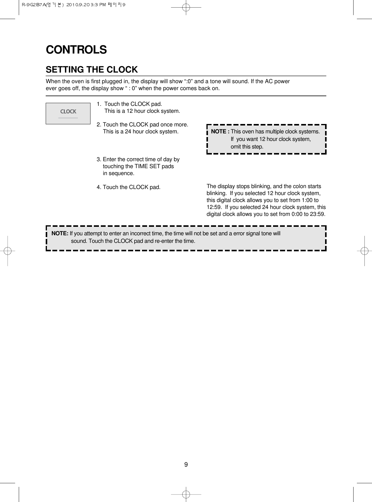 9CONTROLSSETTING THE CLOCKWhen the oven is first plugged in, the display will show “:0” and a tone will sound. If the AC power ever goes off, the display show “ : 0” when the power comes back on.1.  Touch the CLOCK pad.                 This is a 12 hour clock system.2. Touch the CLOCK pad once more.This is a 24 hour clock system.3. Enter the correct time of day bytouching the TIME SET pads in sequence.4. Touch the CLOCK pad.NOTE: If you attempt to enter an incorrect time, the time will not be set and a error signal tone willsound. Touch the CLOCK pad and re-enter the time.The display stops blinking, and the colon startsblinking.  If you selected 12 hour clock system,this digital clock allows you to set from 1:00 to12:59.  If you selected 24 hour clock system, thisdigital clock allows you to set from 0:00 to 23:59.NOTE : This oven has multiple clock systems.If  you want 12 hour clock system,omit this step.