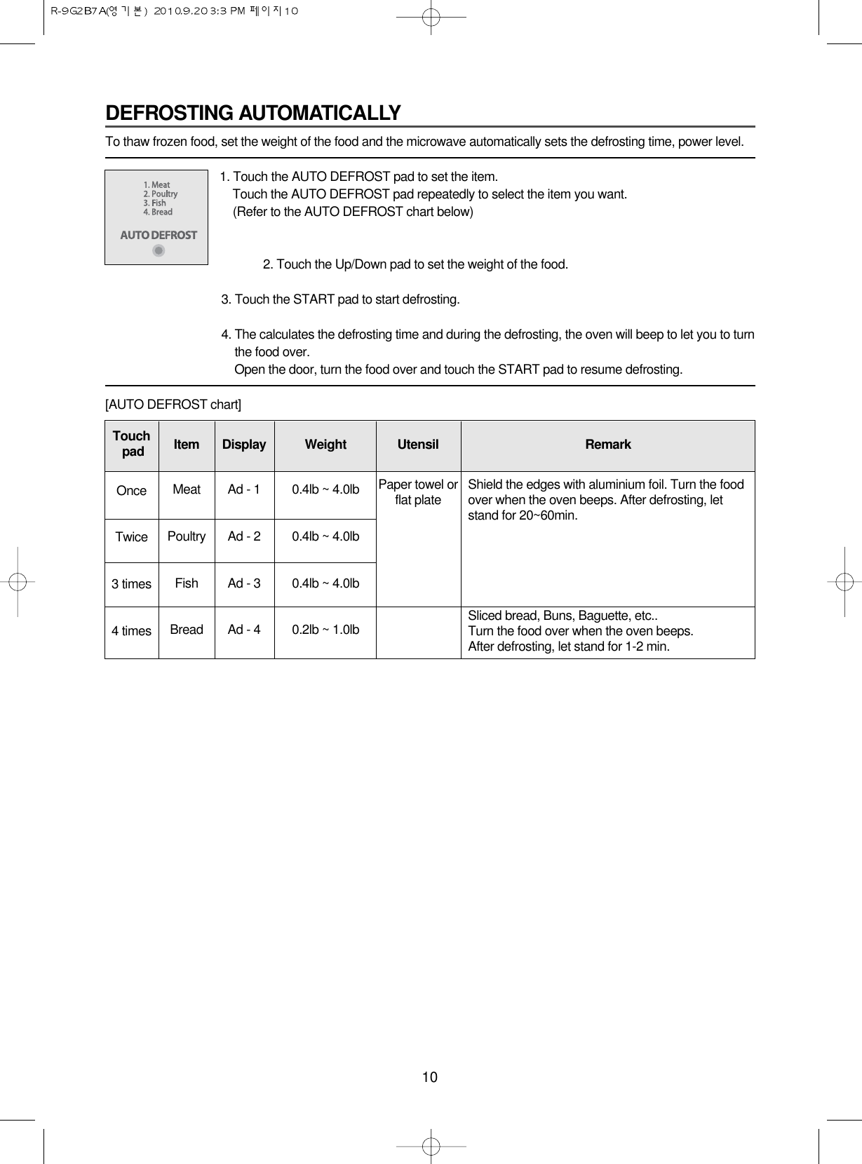 10DEFROSTING AUTOMATICALLYTo thaw frozen food, set the weight of the food and the microwave automatically sets the defrosting time, power level.1. Touch the AUTO DEFROST pad to set the item.Touch the AUTO DEFROST pad repeatedly to select the item you want.(Refer to the AUTO DEFROST chart below)2. Touch the Up/Down pad to set the weight of the food.3. Touch the START pad to start defrosting.4. The calculates the defrosting time and during the defrosting, the oven will beep to let you to turnthe food over. Open the door, turn the food over and touch the START pad to resume defrosting.[AUTO DEFROST chart]Touch padOnceTwice3 times4 timesItemMeatPoultryFishBreadDisplayAd - 1Ad - 2Ad - 3Ad - 4Weight0.4lb ~ 4.0lb0.4lb ~ 4.0lb0.4lb ~ 4.0lb0.2lb ~ 1.0lbUtensilPaper towel orflat plateRemarkShield the edges with aluminium foil. Turn the foodover when the oven beeps. After defrosting, letstand for 20~60min.Sliced bread, Buns, Baguette, etc..Turn the food over when the oven beeps.After defrosting, let stand for 1-2 min.