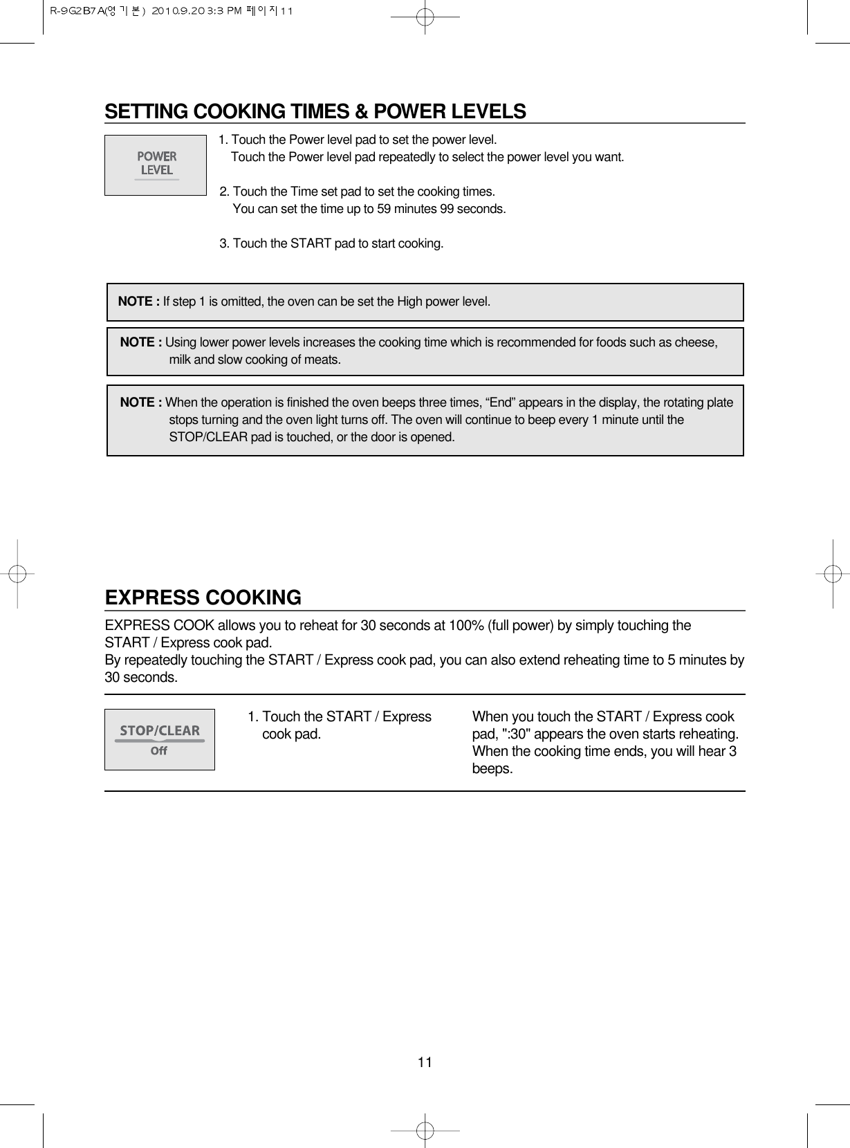 11SETTING COOKING TIMES &amp; POWER LEVELS1. Touch the Power level pad to set the power level.Touch the Power level pad repeatedly to select the power level you want.2. Touch the Time set pad to set the cooking times.You can set the time up to 59 minutes 99 seconds.3. Touch the START pad to start cooking.NOTE : If step 1 is omitted, the oven can be set the High power level.NOTE : Using lower power levels increases the cooking time which is recommended for foods such as cheese,milk and slow cooking of meats.NOTE : When the operation is finished the oven beeps three times, “End” appears in the display, the rotating platestops turning and the oven light turns off. The oven will continue to beep every 1 minute until theSTOP/CLEAR pad is touched, or the door is opened.EXPRESS COOKINGEXPRESS COOK allows you to reheat for 30 seconds at 100% (full power) by simply touching the START / Express cook pad.By repeatedly touching the START / Express cook pad, you can also extend reheating time to 5 minutes by30 seconds.1. Touch the START / Expresscook pad. When you touch the START / Express cookpad, &quot;:30&quot; appears the oven starts reheating.When the cooking time ends, you will hear 3beeps.