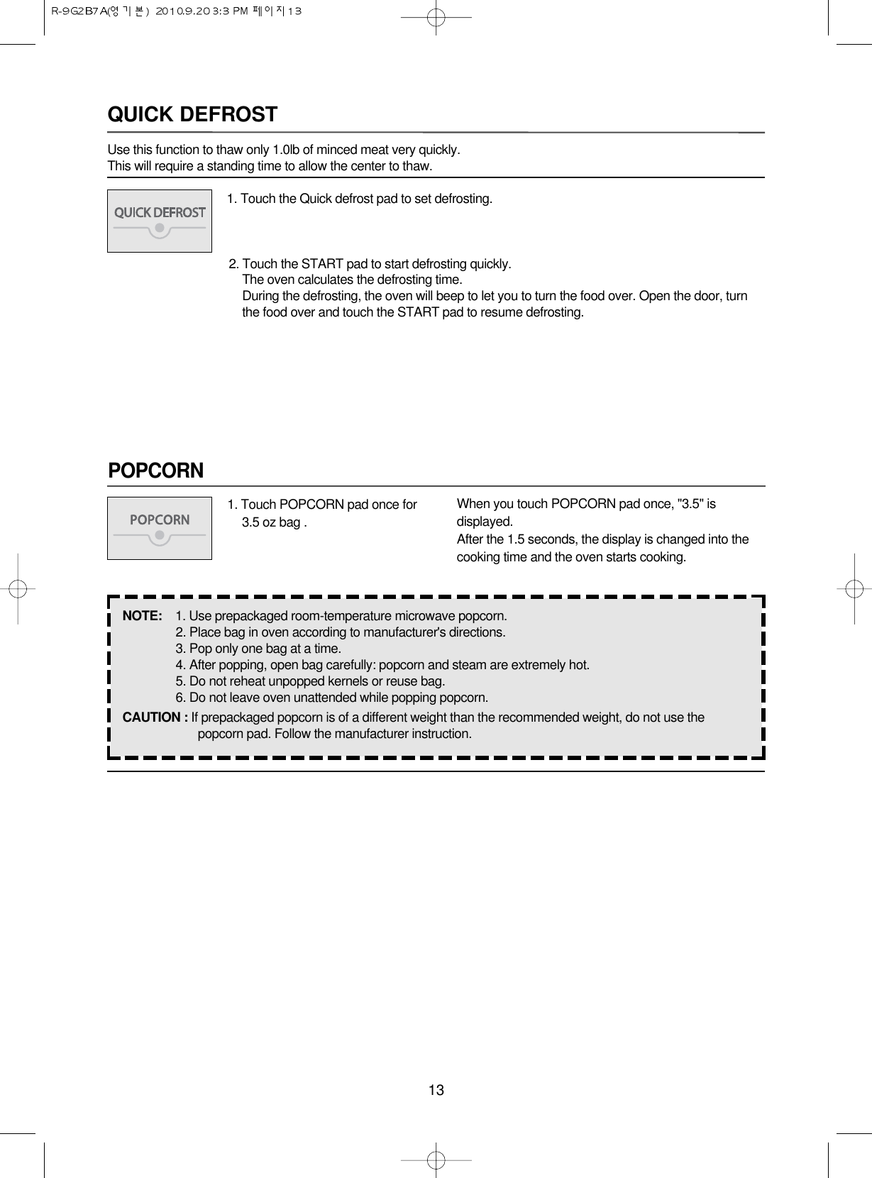 13POPCORNQUICK DEFROSTUse this function to thaw only 1.0lb of minced meat very quickly.This will require a standing time to allow the center to thaw.1. Touch the Quick defrost pad to set defrosting.2. Touch the START pad to start defrosting quickly.The oven calculates the defrosting time.During the defrosting, the oven will beep to let you to turn the food over. Open the door, turn the food over and touch the START pad to resume defrosting.1. Touch POPCORN pad once for3.5 oz bag .When you touch POPCORN pad once, &quot;3.5&quot; isdisplayed.After the 1.5 seconds, the display is changed into thecooking time and the oven starts cooking.NOTE:  1. Use prepackaged room-temperature microwave popcorn.2. Place bag in oven according to manufacturer&apos;s directions.3. Pop only one bag at a time.4. After popping, open bag carefully: popcorn and steam are extremely hot.5. Do not reheat unpopped kernels or reuse bag.6. Do not leave oven unattended while popping popcorn.CAUTION : If prepackaged popcorn is of a different weight than the recommended weight, do not use thepopcorn pad. Follow the manufacturer instruction.