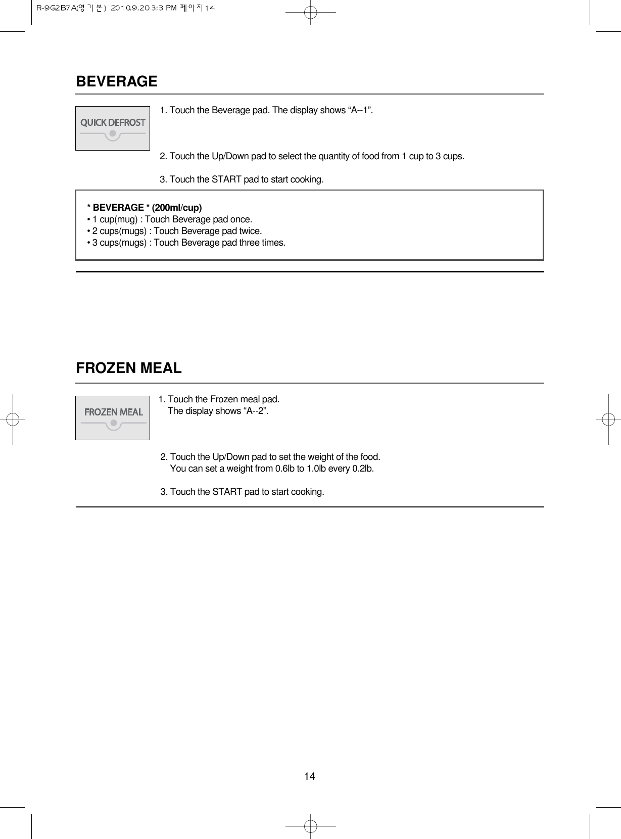 14BEVERAGEFROZEN MEAL1. Touch the Frozen meal pad.The display shows “A--2”.2. Touch the Up/Down pad to set the weight of the food.You can set a weight from 0.6lb to 1.0lb every 0.2lb.3. Touch the START pad to start cooking.1. Touch the Beverage pad. The display shows “A--1”.2. Touch the Up/Down pad to select the quantity of food from 1 cup to 3 cups.3. Touch the START pad to start cooking.* BEVERAGE * (200ml/cup)• 1 cup(mug) : Touch Beverage pad once.• 2 cups(mugs) : Touch Beverage pad twice.• 3 cups(mugs) : Touch Beverage pad three times.