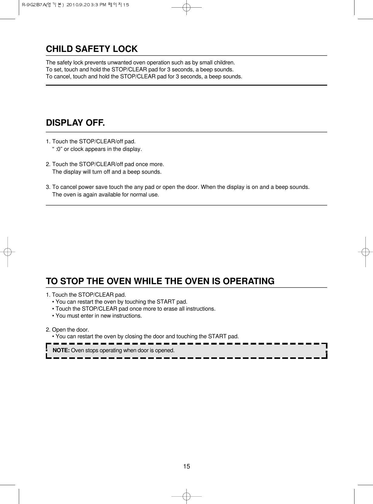 15DISPLAY OFF.1. Touch the STOP/CLEAR/off pad.“ :0” or clock appears in the display.2. Touch the STOP/CLEAR/off pad once more.The display will turn off and a beep sounds.3. To cancel power save touch the any pad or open the door. When the display is on and a beep sounds.The oven is again available for normal use.CHILD SAFETY LOCKThe safety lock prevents unwanted oven operation such as by small children.To set, touch and hold the STOP/CLEAR pad for 3 seconds, a beep sounds.To cancel, touch and hold the STOP/CLEAR pad for 3 seconds, a beep sounds.TO STOP THE OVEN WHILE THE OVEN IS OPERATING1. Touch the STOP/CLEAR pad.• You can restart the oven by touching the START pad.• Touch the STOP/CLEAR pad once more to erase all instructions.• You must enter in new instructions.2. Open the door.• You can restart the oven by closing the door and touching the START pad.NOTE: Oven stops operating when door is opened.