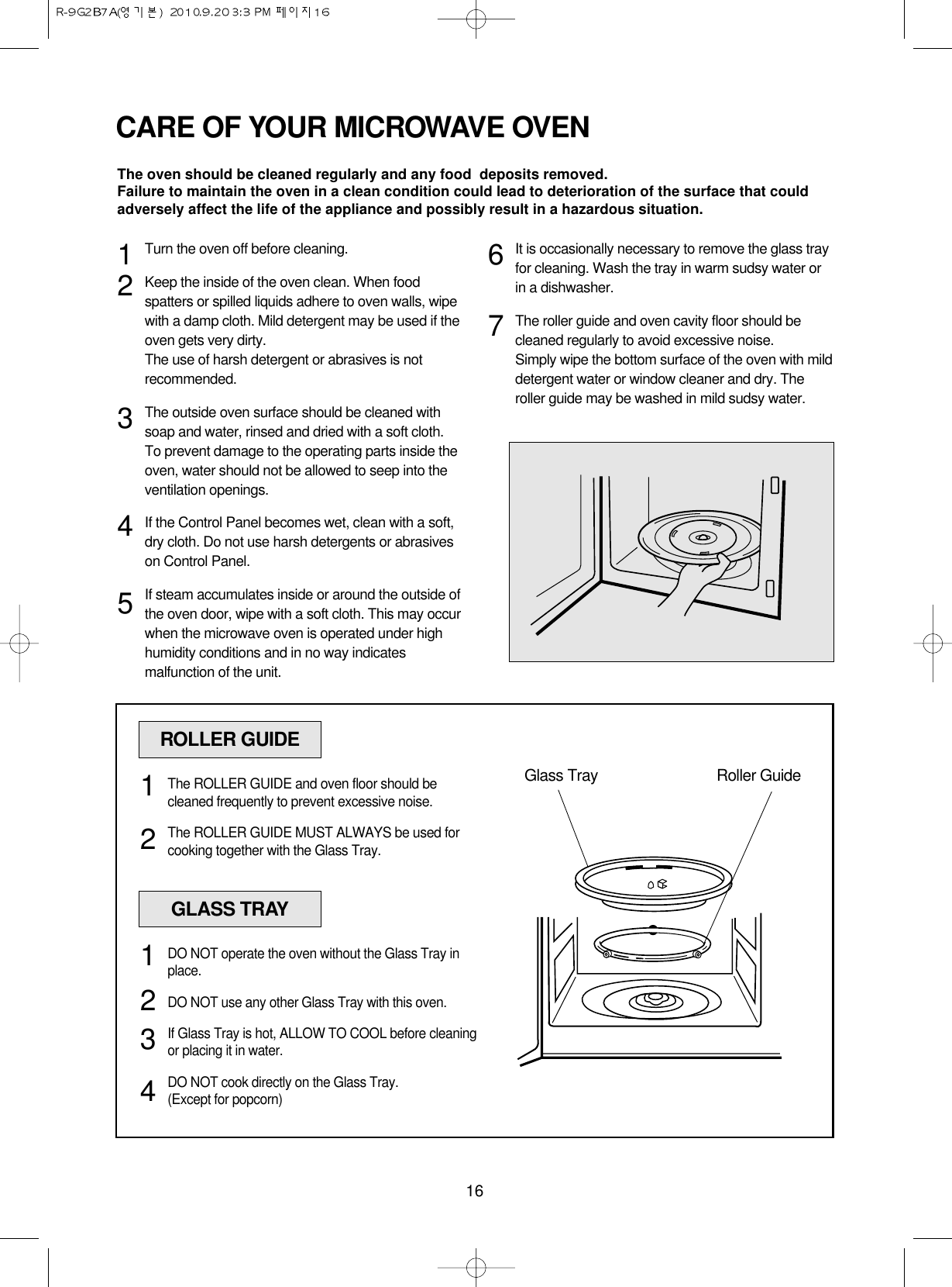 16CARE OF YOUR MICROWAVE OVENTurn the oven off before cleaning.Keep the inside of the oven clean. When foodspatters or spilled liquids adhere to oven walls, wipewith a damp cloth. Mild detergent may be used if theoven gets very dirty. The use of harsh detergent or abrasives is notrecommended.The outside oven surface should be cleaned withsoap and water, rinsed and dried with a soft cloth.To prevent damage to the operating parts inside theoven, water should not be allowed to seep into theventilation openings.If the Control Panel becomes wet, clean with a soft,dry cloth. Do not use harsh detergents or abrasiveson Control Panel.If steam accumulates inside or around the outside ofthe oven door, wipe with a soft cloth. This may occurwhen the microwave oven is operated under highhumidity conditions and in no way indicatesmalfunction of the unit.It is occasionally necessary to remove the glass trayfor cleaning. Wash the tray in warm sudsy water orin a dishwasher.The roller guide and oven cavity floor should becleaned regularly to avoid excessive noise. Simply wipe the bottom surface of the oven with milddetergent water or window cleaner and dry. Theroller guide may be washed in mild sudsy water.1234567The oven should be cleaned regularly and any food  deposits removed.Failure to maintain the oven in a clean condition could lead to deterioration of the surface that couldadversely affect the life of the appliance and possibly result in a hazardous situation.ROLLER GUIDEGlass Tray Roller GuideThe ROLLER GUIDE and oven floor should becleaned frequently to prevent excessive noise.The ROLLER GUIDE MUST ALWAYS be used forcooking together with the Glass Tray.12GLASS TRAYDO NOT operate the oven without the Glass Tray inplace.DO NOT use any other Glass Tray with this oven.If Glass Tray is hot, ALLOW TO COOL before cleaningor placing it in water.DO NOT cook directly on the Glass Tray.(Except for popcorn)1234