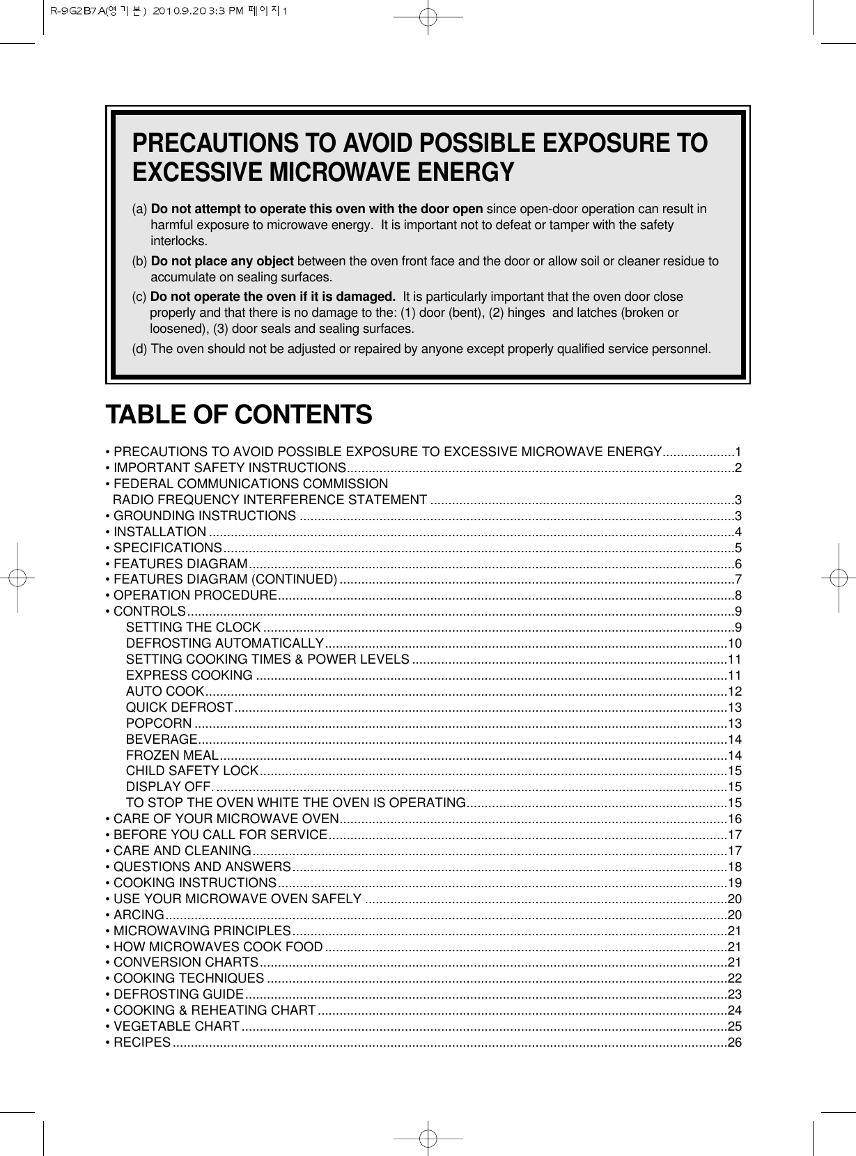 PRECAUTIONS TO AVOID POSSIBLE EXPOSURE TOEXCESSIVE MICROWAVE ENERGY(a) Do not attempt to operate this oven with the door open since open-door operation can result inharmful exposure to microwave energy.  It is important not to defeat or tamper with the safetyinterlocks.(b) Do not place any object between the oven front face and the door or allow soil or cleaner residue toaccumulate on sealing surfaces.(c) Do not operate the oven if it is damaged. It is particularly important that the oven door closeproperly and that there is no damage to the: (1) door (bent), (2) hinges  and latches (broken orloosened), (3) door seals and sealing surfaces.(d) The oven should not be adjusted or repaired by anyone except properly qualified service personnel.TABLE OF CONTENTS• PRECAUTIONS TO AVOID POSSIBLE EXPOSURE TO EXCESSIVE MICROWAVE ENERGY....................1• IMPORTANT SAFETY INSTRUCTIONS...........................................................................................................2• FEDERAL COMMUNICATIONS COMMISSION RADIO FREQUENCY INTERFERENCE STATEMENT ....................................................................................3• GROUNDING INSTRUCTIONS ........................................................................................................................3• INSTALLATION .................................................................................................................................................4• SPECIFICATIONS.............................................................................................................................................5• FEATURES DIAGRAM......................................................................................................................................6• FEATURES DIAGRAM (CONTINUED).............................................................................................................7• OPERATION PROCEDURE..............................................................................................................................8• CONTROLS.......................................................................................................................................................9SETTING THE CLOCK ..................................................................................................................................9DEFROSTING AUTOMATICALLY...............................................................................................................10SETTING COOKING TIMES &amp; POWER LEVELS .......................................................................................11EXPRESS COOKING ..................................................................................................................................11AUTO COOK................................................................................................................................................12QUICK DEFROST........................................................................................................................................13POPCORN ...................................................................................................................................................13BEVERAGE..................................................................................................................................................14FROZEN MEAL............................................................................................................................................14CHILD SAFETY LOCK.................................................................................................................................15DISPLAY OFF..............................................................................................................................................15TO STOP THE OVEN WHITE THE OVEN IS OPERATING........................................................................15• CARE OF YOUR MICROWAVE OVEN...........................................................................................................16• BEFORE YOU CALL FOR SERVICE..............................................................................................................17• CARE AND CLEANING...................................................................................................................................17• QUESTIONS AND ANSWERS........................................................................................................................18• COOKING INSTRUCTIONS............................................................................................................................19• USE YOUR MICROWAVE OVEN SAFELY ....................................................................................................20• ARCING...........................................................................................................................................................20• MICROWAVING PRINCIPLES........................................................................................................................21• HOW MICROWAVES COOK FOOD...............................................................................................................21• CONVERSION CHARTS.................................................................................................................................21• COOKING TECHNIQUES ...............................................................................................................................22• DEFROSTING GUIDE.....................................................................................................................................23• COOKING &amp; REHEATING CHART.................................................................................................................24• VEGETABLE CHART......................................................................................................................................25• RECIPES.........................................................................................................................................................26