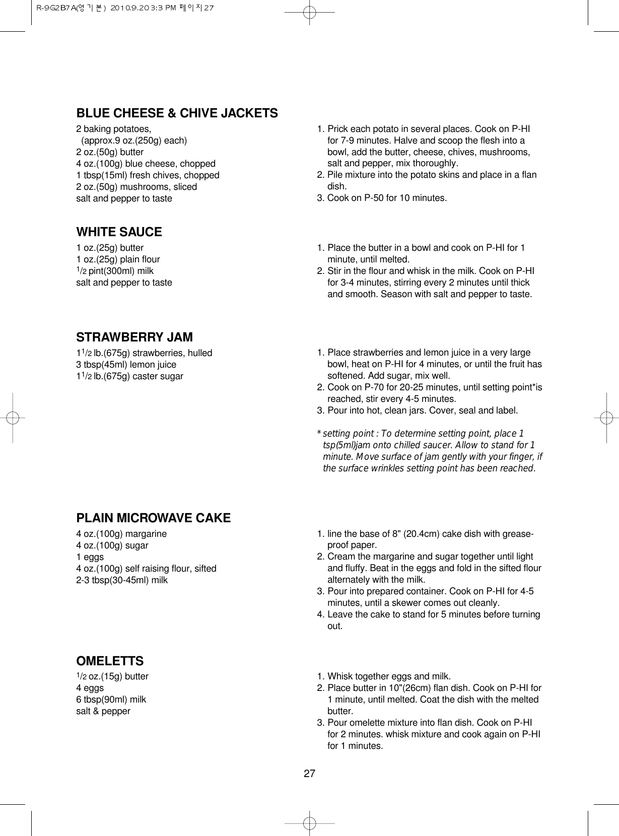 27BLUE CHEESE &amp; CHIVE JACKETS2 baking potatoes, (approx.9 oz.(250g) each)2 oz.(50g) butter4 oz.(100g) blue cheese, chopped1 tbsp(15ml) fresh chives, chopped2 oz.(50g) mushrooms, slicedsalt and pepper to taste1. Prick each potato in several places. Cook on P-HIfor 7-9 minutes. Halve and scoop the flesh into abowl, add the butter, cheese, chives, mushrooms,salt and pepper, mix thoroughly.2. Pile mixture into the potato skins and place in a flandish.3. Cook on P-50 for 10 minutes.WHITE SAUCE1 oz.(25g) butter1 oz.(25g) plain flour1/2 pint(300ml) milksalt and pepper to taste1. Place the butter in a bowl and cook on P-HI for 1minute, until melted.2. Stir in the flour and whisk in the milk. Cook on P-HIfor 3-4 minutes, stirring every 2 minutes until thickand smooth. Season with salt and pepper to taste.STRAWBERRY JAM11/2 lb.(675g) strawberries, hulled3 tbsp(45ml) lemon juice11/2 lb.(675g) caster sugar1. Place strawberries and lemon juice in a very largebowl, heat on P-HI for 4 minutes, or until the fruit hassoftened. Add sugar, mix well.2. Cook on P-70 for 20-25 minutes, until setting point*isreached, stir every 4-5 minutes.3. Pour into hot, clean jars. Cover, seal and label.* setting point : To determine setting point, place 1tsp(5ml)jam onto chilled saucer. Allow to stand for 1minute. Move surface of jam gently with your finger, ifthe surface wrinkles setting point has been reached.PLAIN MICROWAVE CAKE4 oz.(100g) margarine4 oz.(100g) sugar1 eggs4 oz.(100g) self raising flour, sifted2-3 tbsp(30-45ml) milk1. line the base of 8&quot; (20.4cm) cake dish with grease-proof paper.2. Cream the margarine and sugar together until lightand fluffy. Beat in the eggs and fold in the sifted flouralternately with the milk.3. Pour into prepared container. Cook on P-HI for 4-5minutes, until a skewer comes out cleanly.4. Leave the cake to stand for 5 minutes before turningout.OMELETTS1/2 oz.(15g) butter4 eggs6 tbsp(90ml) milksalt &amp; pepper1. Whisk together eggs and milk. 2. Place butter in 10&quot;(26cm) flan dish. Cook on P-HI for1 minute, until melted. Coat the dish with the meltedbutter.3. Pour omelette mixture into flan dish. Cook on P-HIfor 2 minutes. whisk mixture and cook again on P-HIfor 1 minutes.