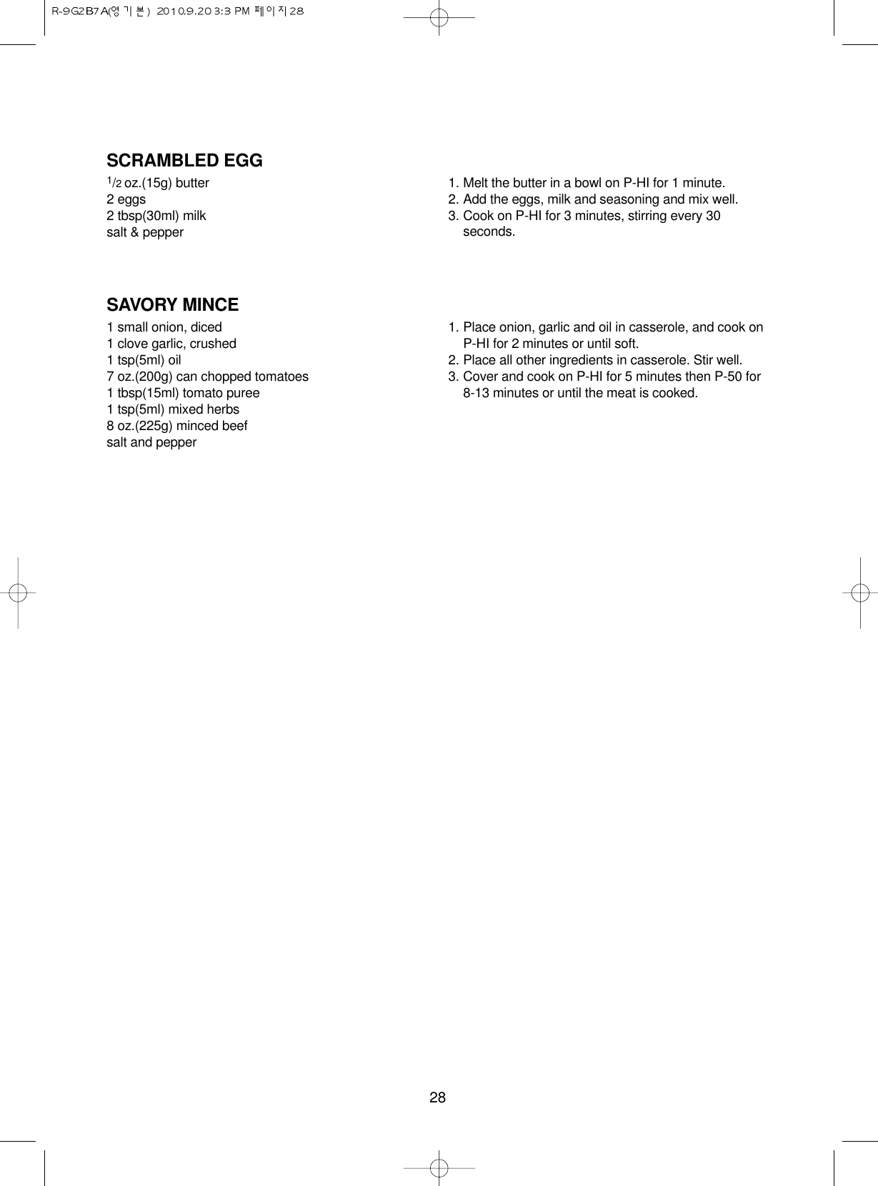 28SCRAMBLED EGG1/2 oz.(15g) butter2 eggs2 tbsp(30ml) milksalt &amp; pepper1. Melt the butter in a bowl on P-HI for 1 minute.2. Add the eggs, milk and seasoning and mix well.3. Cook on P-HI for 3 minutes, stirring every 30seconds.SAVORY MINCE1 small onion, diced1 clove garlic, crushed1 tsp(5ml) oil7 oz.(200g) can chopped tomatoes1 tbsp(15ml) tomato puree1 tsp(5ml) mixed herbs8 oz.(225g) minced beefsalt and pepper1. Place onion, garlic and oil in casserole, and cook onP-HI for 2 minutes or until soft.2. Place all other ingredients in casserole. Stir well.3. Cover and cook on P-HI for 5 minutes then P-50 for 8-13 minutes or until the meat is cooked.