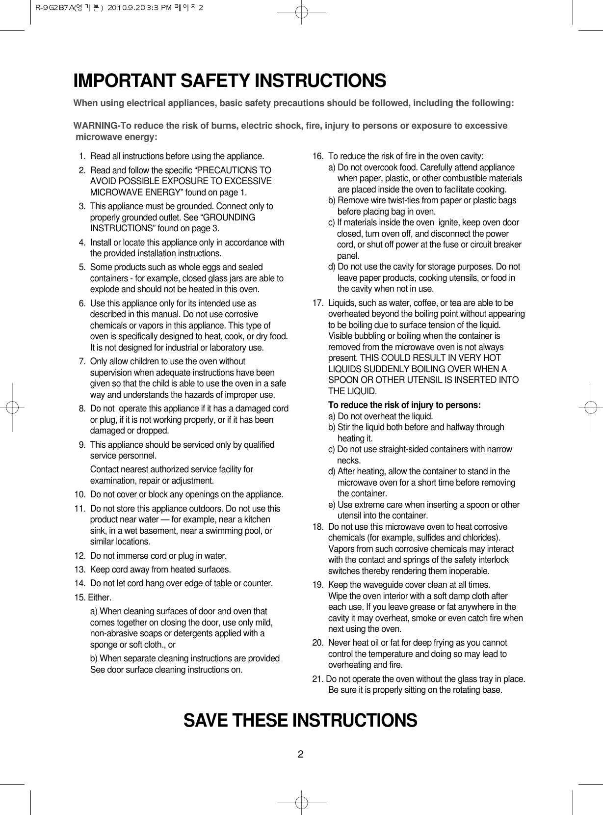 2IMPORTANT SAFETY INSTRUCTIONSWhen using electrical appliances, basic safety precautions should be followed, including the following:WARNING-To reduce the risk of burns, electric shock, fire, injury to persons or exposure to excessive microwave energy:11. Read all instructions before using the appliance.12. Read and follow the specific “PRECAUTIONS TOAVOID POSSIBLE EXPOSURE TO EXCESSIVEMICROWAVE ENERGY” found on page 1.13. This appliance must be grounded. Connect only toproperly grounded outlet. See “GROUNDINGINSTRUCTIONS” found on page 3.14. Install or locate this appliance only in accordance withthe provided installation instructions.15. Some products such as whole eggs and sealedcontainers - for example, closed glass jars are able toexplode and should not be heated in this oven.16. Use this appliance only for its intended use asdescribed in this manual. Do not use corrosivechemicals or vapors in this appliance. This type ofoven is specifically designed to heat, cook, or dry food.It is not designed for industrial or laboratory use.17. Only allow children to use the oven withoutsupervision when adequate instructions have beengiven so that the child is able to use the oven in a safeway and understands the hazards of improper use. 18. Do not  operate this appliance if it has a damaged cordor plug, if it is not working properly, or if it has beendamaged or dropped.19. This appliance should be serviced only by qualifiedservice personnel. Contact nearest authorized service facility forexamination, repair or adjustment.10. Do not cover or block any openings on the appliance. 11. Do not store this appliance outdoors. Do not use thisproduct near water — for example, near a kitchensink, in a wet basement, near a swimming pool, orsimilar locations.12. Do not immerse cord or plug in water.13. Keep cord away from heated surfaces.14. Do not let cord hang over edge of table or counter.15. Either.a) When cleaning surfaces of door and oven thatcomes together on closing the door, use only mild,non-abrasive soaps or detergents applied with asponge or soft cloth., orb) When separate cleaning instructions are providedSee door surface cleaning instructions on.16. To reduce the risk of fire in the oven cavity:a) Do not overcook food. Carefully attend appliancewhen paper, plastic, or other combustible materialsare placed inside the oven to facilitate cooking.b) Remove wire twist-ties from paper or plastic bagsbefore placing bag in oven.c) If materials inside the oven  ignite, keep oven doorclosed, turn oven off, and disconnect the powercord, or shut off power at the fuse or circuit breakerpanel.d) Do not use the cavity for storage purposes. Do notleave paper products, cooking utensils, or food inthe cavity when not in use.17.  Liquids, such as water, coffee, or tea are able to beoverheated beyond the boiling point without appearingto be boiling due to surface tension of the liquid.Visible bubbling or boiling when the container isremoved from the microwave oven is not alwayspresent. THIS COULD RESULT IN VERY HOTLIQUIDS SUDDENLY BOILING OVER WHEN ASPOON OR OTHER UTENSIL IS INSERTED INTOTHE LIQUID. To reduce the risk of injury to persons:a) Do not overheat the liquid.b) Stir the liquid both before and halfway throughheating it.c) Do not use straight-sided containers with narrownecks.d) After heating, allow the container to stand in themicrowave oven for a short time before removingthe container.e) Use extreme care when inserting a spoon or otherutensil into the container.18. Do not use this microwave oven to heat corrosivechemicals (for example, sulfides and chlorides).Vapors from such corrosive chemicals may interactwith the contact and springs of the safety interlockswitches thereby rendering them inoperable.19. Keep the waveguide cover clean at all times.Wipe the oven interior with a soft damp cloth aftereach use. If you leave grease or fat anywhere in thecavity it may overheat, smoke or even catch fire whennext using the oven.20.  Never heat oil or fat for deep frying as you cannotcontrol the temperature and doing so may lead tooverheating and fire.21. Do not operate the oven without the glass tray in place.Be sure it is properly sitting on the rotating base.SAVE THESE INSTRUCTIONS