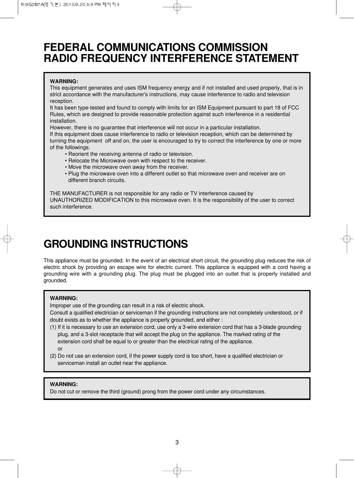 3FEDERAL COMMUNICATIONS COMMISSION RADIO FREQUENCY INTERFERENCE STATEMENTGROUNDING INSTRUCTIONSThis appliance must be grounded. In the event of an electrical short circuit, the grounding plug reduces the risk ofelectric shock by providing an escape wire for electric current. This appliance is equipped with a cord having agrounding wire with a grounding plug. The plug must be plugged into an outlet that is properly installed andgrounded.WARNING:This equipment generates and uses ISM frequency energy and if not installed and used properly, that is instrict accordance with the manufacturer&apos;s instructions, may cause interference to radio and televisionreception. It has been type-tested and found to comply with limits for an ISM Equipment pursuant to part 18 of FCCRules, which are designed to provide reasonable protection against such interference in a residentialinstallation.However, there is no guarantee that interference will not occur in a particular installation. If this equipment does cause interference to radio or television reception, which can be determined byturning the equipment  off and on, the user is encouraged to try to correct the interference by one or moreof the followings.• Reorient the receiving antenna of radio or television.• Relocate the Microwave oven with respect to the receiver.• Move the microwave oven away from the receiver.• Plug the microwave oven into a different outlet so that microwave oven and receiver are ondifferent branch circuits. THE MANUFACTURER is not responsible for any radio or TV interference caused by UNAUTHORIZED MODIFICATION to this microwave oven. It is the responsibility of the user to correctsuch interference.WARNING:Improper use of the grounding can result in a risk of electric shock.Consult a qualified electrician or serviceman if the grounding instructions are not completely understood, or ifdoubt exists as to whether the appliance is properly grounded, and either :(1) If it is necessary to use an extension cord, use only a 3-wire extension cord that has a 3-blade groundingplug, and a 3-slot receptacle that will accept the plug on the appliance. The marked rating of theextension cord shall be equal to or greater than the electrical rating of the appliance.or(2) Do not use an extension cord, if the power supply cord is too short, have a qualified electrician orserviceman install an outlet near the appliance.WARNING:Do not cut or remove the third (ground) prong from the power cord under any circumstances.