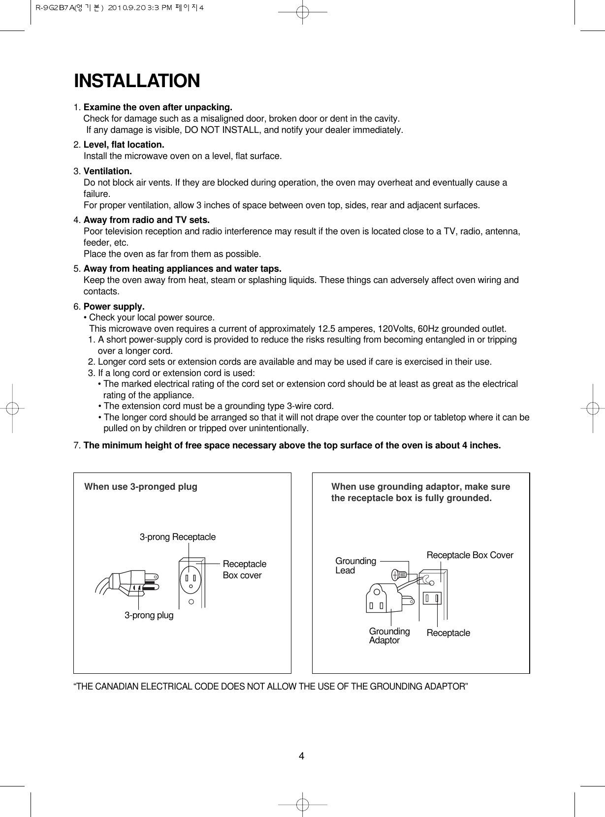 4INSTALLATION1. Examine the oven after unpacking.Check for damage such as a misaligned door, broken door or dent in the cavity. If any damage is visible, DO NOT INSTALL, and notify your dealer immediately.2. Level, flat location.Install the microwave oven on a level, flat surface.3. Ventilation.Do not block air vents. If they are blocked during operation, the oven may overheat and eventually cause afailure. For proper ventilation, allow 3 inches of space between oven top, sides, rear and adjacent surfaces.4. Away from radio and TV sets.Poor television reception and radio interference may result if the oven is located close to a TV, radio, antenna,feeder, etc.  Place the oven as far from them as possible.5. Away from heating appliances and water taps.Keep the oven away from heat, steam or splashing liquids. These things can adversely affect oven wiring andcontacts.6. Power supply.• Check your local power source.This microwave oven requires a current of approximately 12.5 amperes, 120Volts, 60Hz grounded outlet.1. A short power-supply cord is provided to reduce the risks resulting from becoming entangled in or trippingover a longer cord.2. Longer cord sets or extension cords are available and may be used if care is exercised in their use.3. If a long cord or extension cord is used:• The marked electrical rating of the cord set or extension cord should be at least as great as the electricalrating of the appliance.• The extension cord must be a grounding type 3-wire cord.• The longer cord should be arranged so that it will not drape over the counter top or tabletop where it can bepulled on by children or tripped over unintentionally.7. The minimum height of free space necessary above the top surface of the oven is about 4 inches.When use 3-pronged plug 3-prong ReceptacleReceptacleBox cover3-prong plugWhen use grounding adaptor, make surethe receptacle box is fully grounded.Receptacle Box CoverReceptacle GroundingLeadGroundingAdaptor“THE CANADIAN ELECTRICAL CODE DOES NOT ALLOW THE USE OF THE GROUNDING ADAPTOR”