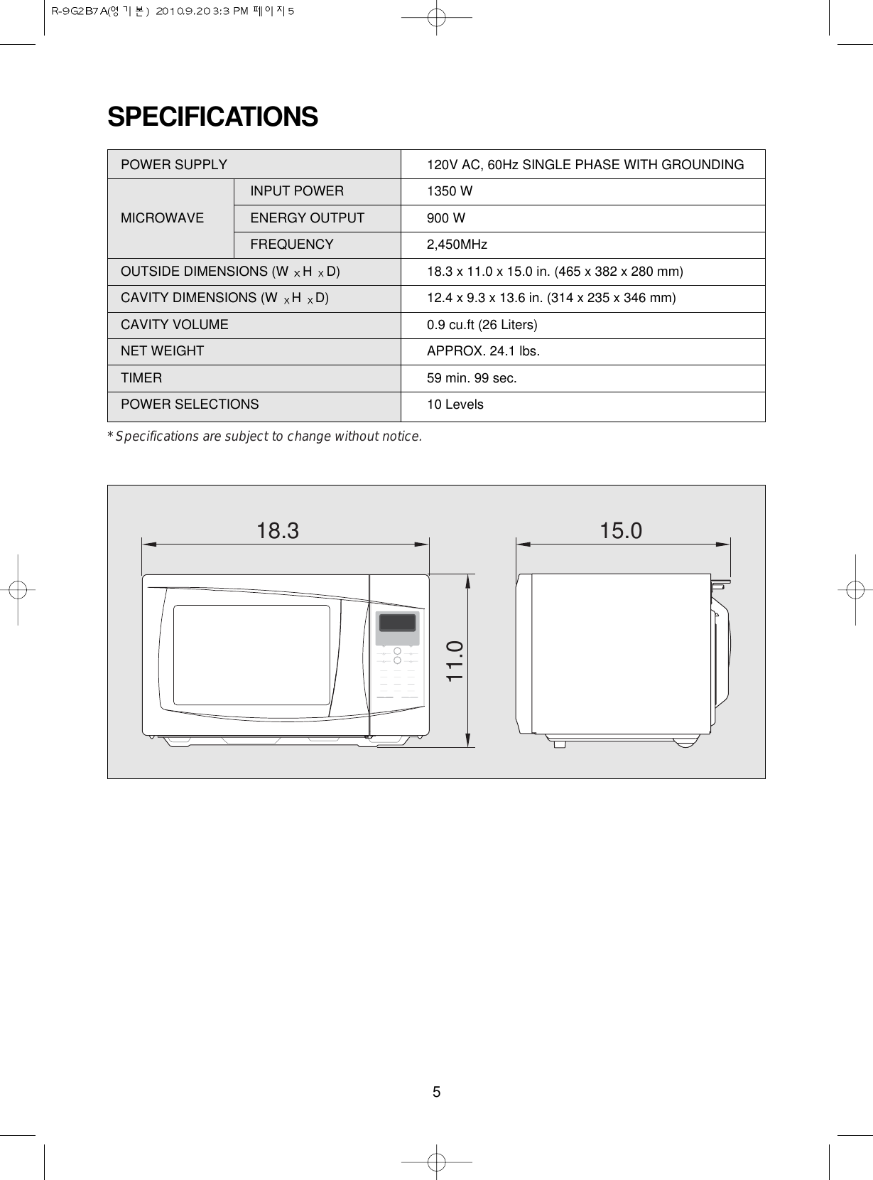 5SPECIFICATIONS18.3 15.011.0POWER SUPPLY  120V AC, 60Hz SINGLE PHASE WITH GROUNDINGINPUT POWER 1350 WMICROWAVE ENERGY OUTPUT  900 WFREQUENCY 2,450MHzOUTSIDE DIMENSIONS (W  H  D) 18.3 x 11.0 x 15.0 in. (465 x 382 x 280 mm)CAVITY DIMENSIONS (W  H  D) 12.4 x 9.3 x 13.6 in. (314 x 235 x 346 mm)CAVITY VOLUME 0.9 cu.ft (26 Liters)NET WEIGHT APPROX. 24.1 lbs.TIMER 59 min. 99 sec.POWER SELECTIONS 10 Levels* Specifications are subject to change without notice.