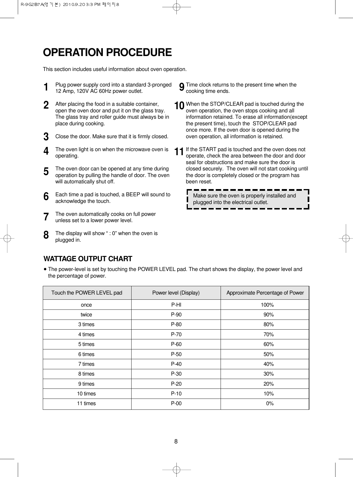 8Plug power supply cord into a standard 3-pronged12 Amp, 120V AC 60Hz power outlet.After placing the food in a suitable container,open the oven door and put it on the glass tray. The glass tray and roller guide must always be inplace during cooking.Close the door. Make sure that it is firmly closed.The oven light is on when the microwave oven isoperating.The oven door can be opened at any time duringoperation by pulling the handle of door. The ovenwill automatically shut off.Each time a pad is touched, a BEEP will sound toacknowledge the touch.The oven automatically cooks on full powerunless set to a lower power level.The display will show “ : 0” when the oven isplugged in.Time clock returns to the present time when thecooking time ends.When the STOP/CLEAR pad is touched during theoven operation, the oven stops cooking and allinformation retained. To erase all information(exceptthe present time), touch the  STOP/CLEAR padonce more. If the oven door is opened during theoven operation, all information is retained.If the START pad is touched and the oven does notoperate, check the area between the door and doorseal for obstructions and make sure the door isclosed securely.  The oven will not start cooking untilthe door is completely closed or the program hasbeen reset.OPERATION PROCEDUREThis section includes useful information about oven operation.12345678191011Make sure the oven is properly installed andplugged into the electrical outlet.WATTAGE OUTPUT CHART•The power-level is set by touching the POWER LEVEL pad. The chart shows the display, the power level andthe percentage of power.once P-HI 100%twice P-90 90%3 times P-80 80%4 times P-70 70%5 times P-60 60%6 times P-50 50%7 times P-40 40%8 times P-30 30%9 times P-20 20%10 times P-10 10%11 times P-00 0%Touch the POWER LEVEL pad Power level (Display) Approximate Percentage of Power