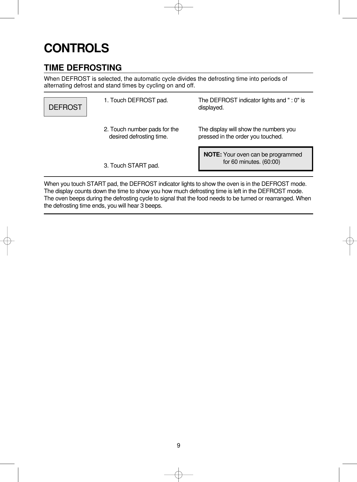 9CONTROLSTIME DEFROSTINGWhen DEFROST is selected, the automatic cycle divides the defrosting time into periods ofalternating defrost and stand times by cycling on and off.When you touch START pad, the DEFROST indicator lights to show the oven is in the DEFROST mode.The display counts down the time to show you how much defrosting time is left in the DEFROST mode.The oven beeps during the defrosting cycle to signal that the food needs to be turned or rearranged. Whenthe defrosting time ends, you will hear 3 beeps.1. Touch DEFROST pad.2. Touch number pads for thedesired defrosting time.3. Touch START pad.The DEFROST indicator lights and &quot; : 0&quot; isdisplayed.The display will show the numbers youpressed in the order you touched.DEFROSTNOTE: Your oven can be programmedfor 60 minutes. (60:00)
