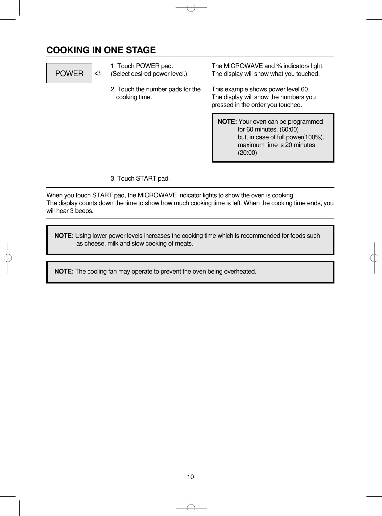 10COOKING IN ONE STAGEWhen you touch START pad, the MICROWAVE indicator lights to show the oven is cooking. The display counts down the time to show how much cooking time is left. When the cooking time ends, youwill hear 3 beeps.1. Touch POWER pad.(Select desired power level.)2. Touch the number pads for thecooking time.3. Touch START pad.x3 The MICROWAVE and % indicators light.The display will show what you touched.This example shows power level 60.The display will show the numbers youpressed in the order you touched.NOTE: Using lower power levels increases the cooking time which is recommended for foods suchas cheese, milk and slow cooking of meats.NOTE: The cooling fan may operate to prevent the oven being overheated.NOTE: Your oven can be programmedfor 60 minutes. (60:00)but, in case of full power(100%),maximum time is 20 minutes(20:00)POWER