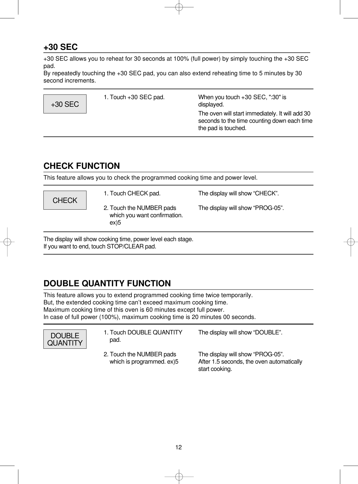12+30 SEC+30 SEC allows you to reheat for 30 seconds at 100% (full power) by simply touching the +30 SECpad.By repeatedly touching the +30 SEC pad, you can also extend reheating time to 5 minutes by 30second increments.1. Touch +30 SEC pad. When you touch +30 SEC, &quot;:30&quot; isdisplayed.The oven will start immediately. It will add 30seconds to the time counting down each timethe pad is touched.CHECK FUNCTIONThis feature allows you to check the programmed cooking time and power level.CHECK+30 SECThe display will show “CHECK”.The display will show “PROG-05”.1. Touch CHECK pad.2. Touch the NUMBER padswhich you want confirmation.ex)5The display will show cooking time, power level each stage.If you want to end, touch STOP/CLEAR pad.DOUBLE QUANTITY FUNCTIONThis feature allows you to extend programmed cooking time twice temporarily.But, the extended cooking time can’t exceed maximum cooking time.Maximum cooking time of this oven is 60 minutes except full power.In case of full power (100%), maximum cooking time is 20 minutes 00 seconds.DOUBLEQUANTITYThe display will show “DOUBLE”.The display will show “PROG-05”.After 1.5 seconds, the oven automaticallystart cooking.1. Touch DOUBLE QUANTITYpad.2. Touch the NUMBER padswhich is programmed. ex)5