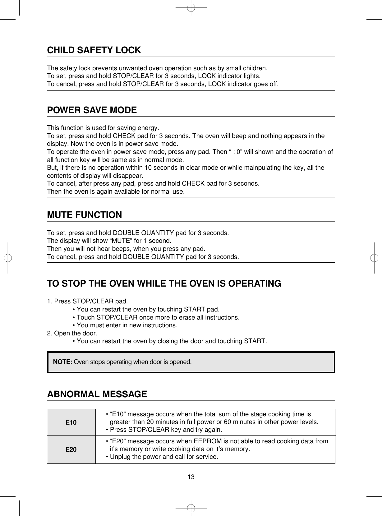 13CHILD SAFETY LOCKThe safety lock prevents unwanted oven operation such as by small children.To set, press and hold STOP/CLEAR for 3 seconds, LOCK indicator lights.To cancel, press and hold STOP/CLEAR for 3 seconds, LOCK indicator goes off.POWER SAVE MODEThis function is used for saving energy.To set, press and hold CHECK pad for 3 seconds. The oven will beep and nothing appears in thedisplay. Now the oven is in power save mode.To operate the oven in power save mode, press any pad. Then “ : 0” will shown and the operation ofall function key will be same as in normal mode.But, if there is no operation within 10 seconds in clear mode or while mainpulating the key, all thecontents of display will disappear.To cancel, after press any pad, press and hold CHECK pad for 3 seconds.Then the oven is again available for normal use.MUTE FUNCTIONTo set, press and hold DOUBLE QUANTITY pad for 3 seconds.The display will show “MUTE” for 1 second.Then you will not hear beeps, when you press any pad.To cancel, press and hold DOUBLE QUANTITY pad for 3 seconds.TO STOP THE OVEN WHILE THE OVEN IS OPERATING1. Press STOP/CLEAR pad.• You can restart the oven by touching START pad.• Touch STOP/CLEAR once more to erase all instructions.• You must enter in new instructions.2. Open the door.• You can restart the oven by closing the door and touching START.NOTE: Oven stops operating when door is opened.ABNORMAL MESSAGEE10• “E10” message occurs when the total sum of the stage cooking time is greater than 20 minutes in full power or 60 minutes in other power levels.• Press STOP/CLEAR key and try again.E20• “E20” message occurs when EEPROM is not able to read cooking data fromit’s memory or write cooking data on it’s memory.• Unplug the power and call for service.