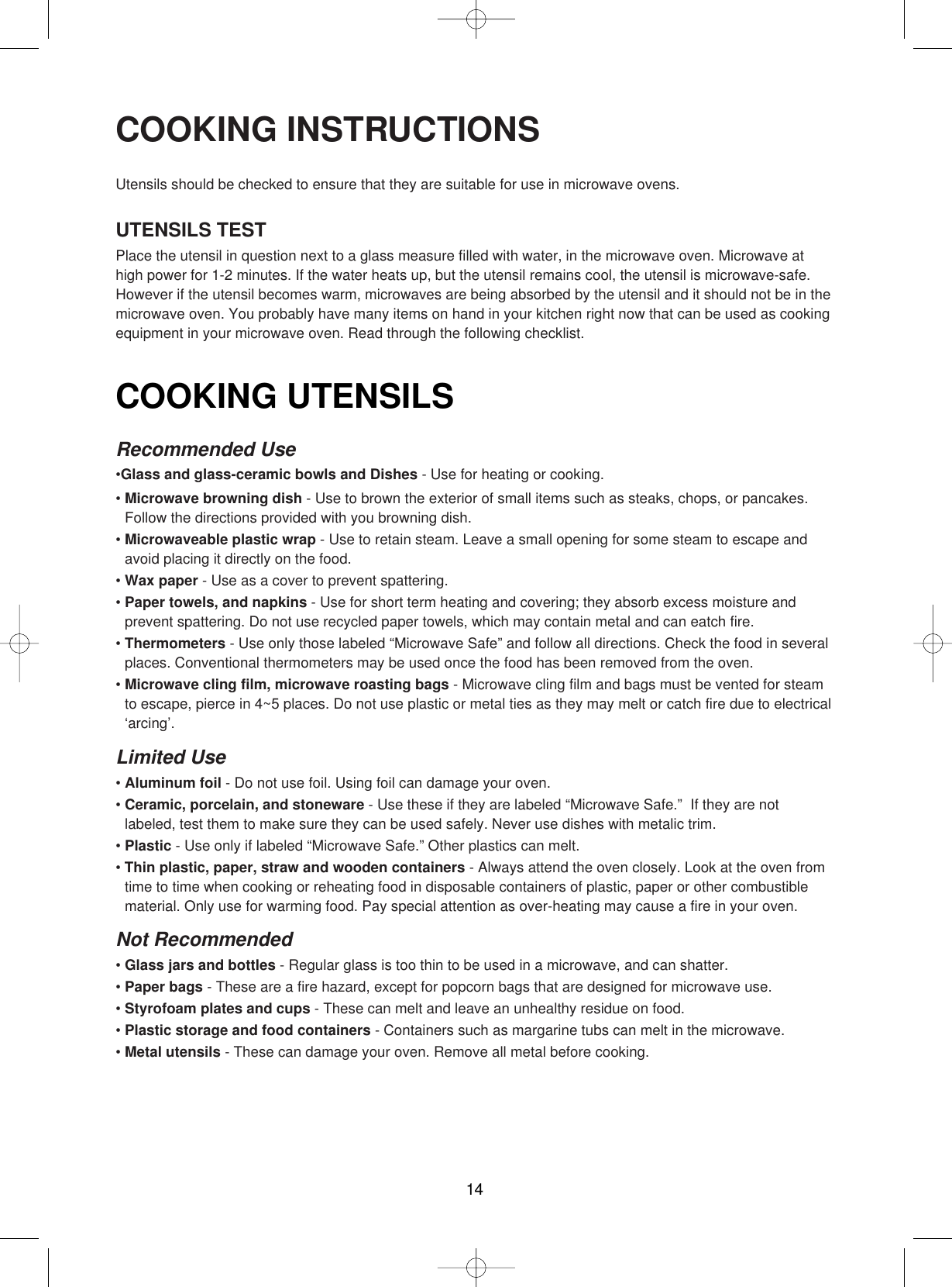 14COOKING UTENSILSRecommended Use•Glass and glass-ceramic bowls and Dishes - Use for heating or cooking.• Microwave browning dish - Use to brown the exterior of small items such as steaks, chops, or pancakes.Follow the directions provided with you browning dish.• Microwaveable plastic wrap - Use to retain steam. Leave a small opening for some steam to escape andavoid placing it directly on the food.• Wax paper - Use as a cover to prevent spattering.• Paper towels, and napkins - Use for short term heating and covering; they absorb excess moisture andprevent spattering. Do not use recycled paper towels, which may contain metal and can eatch fire.• Thermometers - Use only those labeled “Microwave Safe” and follow all directions. Check the food in severalplaces. Conventional thermometers may be used once the food has been removed from the oven.• Microwave cling film, microwave roasting bags - Microwave cling film and bags must be vented for steamto escape, pierce in 4~5 places. Do not use plastic or metal ties as they may melt or catch fire due to electrical‘arcing’.Limited Use• Aluminum foil - Do not use foil. Using foil can damage your oven.• Ceramic, porcelain, and stoneware - Use these if they are labeled “Microwave Safe.”  If they are notlabeled, test them to make sure they can be used safely. Never use dishes with metalic trim.• Plastic - Use only if labeled “Microwave Safe.” Other plastics can melt.• Thin plastic, paper, straw and wooden containers - Always attend the oven closely. Look at the oven fromtime to time when cooking or reheating food in disposable containers of plastic, paper or other combustiblematerial. Only use for warming food. Pay special attention as over-heating may cause a fire in your oven.Not Recommended• Glass jars and bottles - Regular glass is too thin to be used in a microwave, and can shatter.• Paper bags - These are a fire hazard, except for popcorn bags that are designed for microwave use.• Styrofoam plates and cups - These can melt and leave an unhealthy residue on food.• Plastic storage and food containers - Containers such as margarine tubs can melt in the microwave.• Metal utensils - These can damage your oven. Remove all metal before cooking.COOKING INSTRUCTIONSUtensils should be checked to ensure that they are suitable for use in microwave ovens.UTENSILS TESTPlace the utensil in question next to a glass measure filled with water, in the microwave oven. Microwave athigh power for 1-2 minutes. If the water heats up, but the utensil remains cool, the utensil is microwave-safe.However if the utensil becomes warm, microwaves are being absorbed by the utensil and it should not be in themicrowave oven. You probably have many items on hand in your kitchen right now that can be used as cookingequipment in your microwave oven. Read through the following checklist.